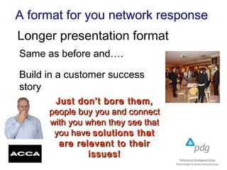 A format for you network response
Same as before and….
Build in a customer success
story
Longer presentation format
Just don’t bore them,Just don’t bore them,
people buy you and connectpeople buy you and connect
with you when they see thatwith you when they see that
you haveyou have solutions thatsolutions that
are relevant to theirare relevant to their
issues!issues!
 