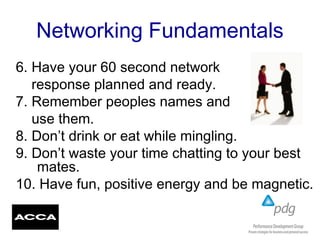 Networking Fundamentals
6. Have your 60 second network
response planned and ready.
7. Remember peoples names and
use them.
8. Don’t drink or eat while mingling.
9. Don’t waste your time chatting to your best
mates.
10. Have fun, positive energy and be magnetic.
.
 