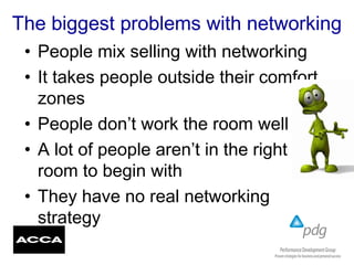 The biggest problems with networking
• People mix selling with networking
• It takes people outside their comfort
zones
• People don’t work the room well
• A lot of people aren’t in the right
room to begin with
• They have no real networking
strategy
 