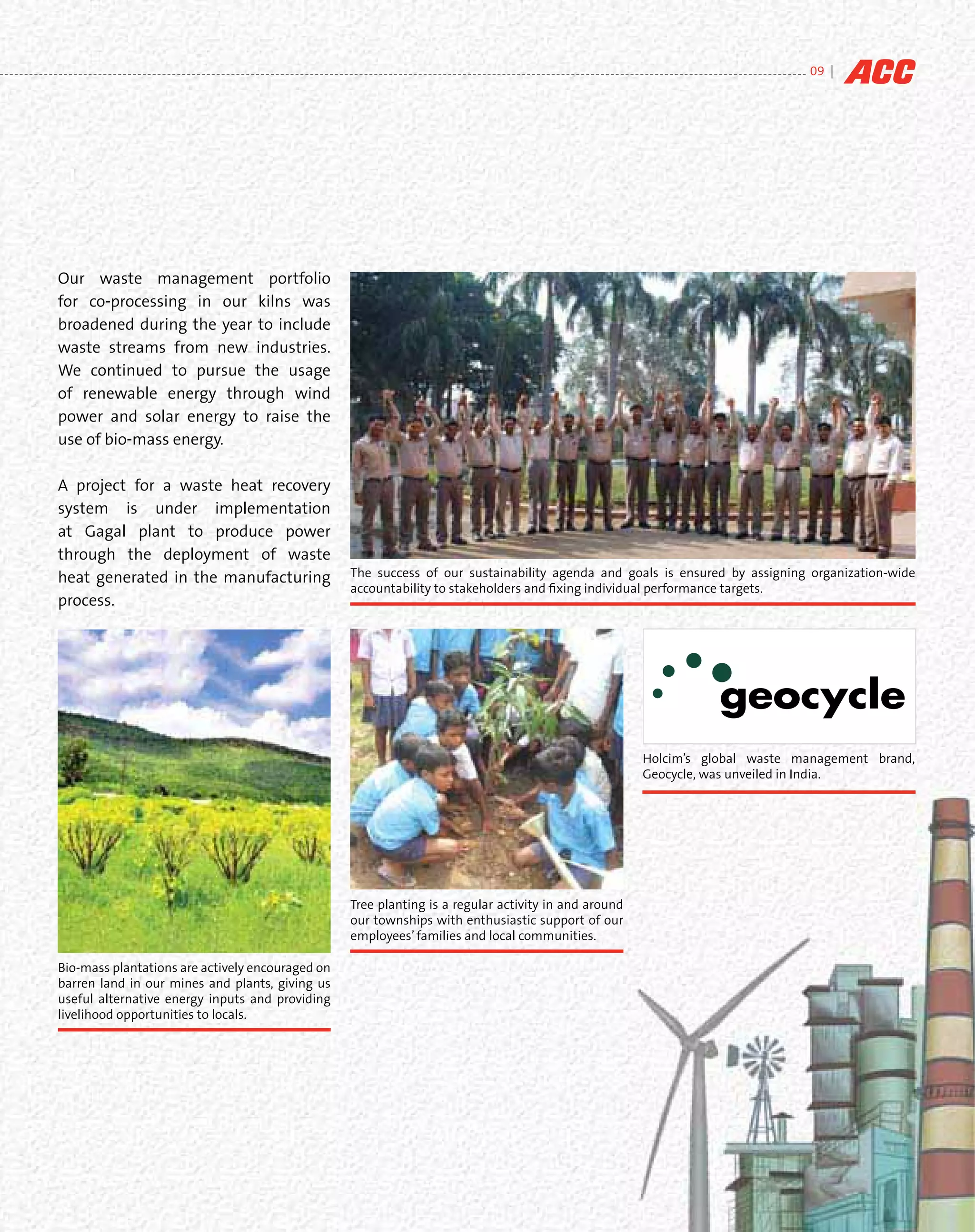 09 |




Our waste management portfolio
for co-processing in our kilns was
broadened during the year to include
waste streams from new industries.
We continued to pursue the usage
of renewable energy through wind
power and solar energy to raise the
use of bio-mass energy.

A project for a waste heat recovery
system is under implementation
at Gagal plant to produce power
through the deployment of waste
heat generated in the manufacturing               The success of our sustainability agenda and goals is ensured by assigning organization-wide
                                                  accountability to stakeholders and ﬁxing individual performance targets.
process.




                                                                                                      Holcim’s global waste management brand,
                                                                                                      Geocycle, was unveiled in India.




                                                  Tree planting is a regular activity in and around
                                                  our townships with enthusiastic support of our
                                                  employees’ families and local communities.

Bio-mass plantations are actively encouraged on
barren land in our mines and plants, giving us
useful alternative energy inputs and providing
livelihood opportunities to locals.
 