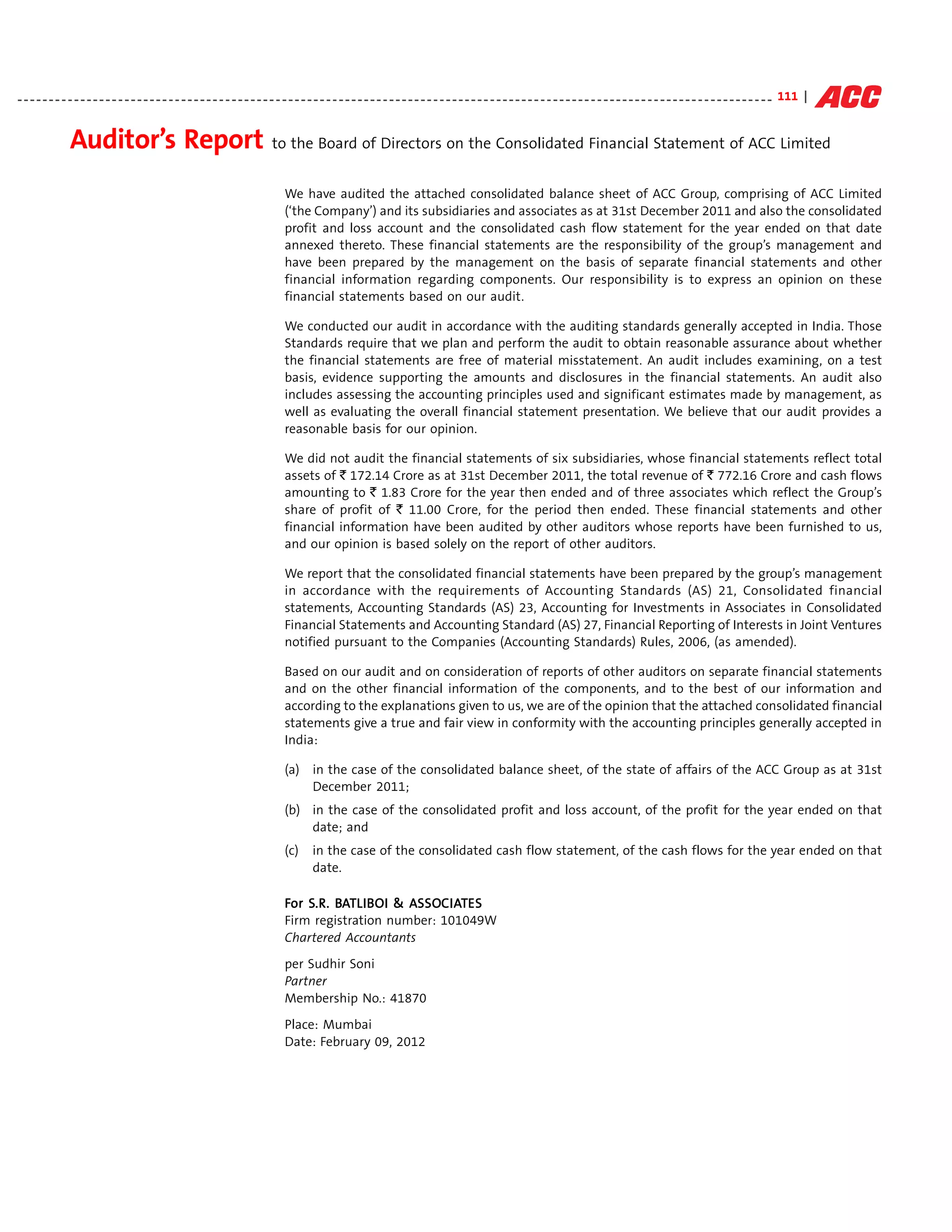 - - - - - - - - - - - - - - - - - - - - - - - - - - - - - - - - - - - - - - - - - - - - - - - - - - - - - - - - - - - - - - - - - - - - - - - - - - - - - - - - - - - - - - - - - - - - - - - - - - - - - - - - - - - - - - - - - - - - - - - - 111 |


                Auditor’s Report to the Board of Directors on the Consolidated Financial Statement of ACC Limited
                                                                                  We have audited the attached consolidated balance sheet of ACC Group, comprising of ACC Limited
                                                                                  (‘the Company’) and its subsidiaries and associates as at 31st December 2011 and also the consolidated
                                                                                  profit and loss account and the consolidated cash flow statement for the year ended on that date
                                                                                  annexed thereto. These financial statements are the responsibility of the group’s management and
                                                                                  have been prepared by the management on the basis of separate financial statements and other
                                                                                  financial information regarding components. Our responsibility is to express an opinion on these
                                                                                  financial statements based on our audit.

                                                                                  We conducted our audit in accordance with the auditing standards generally accepted in India. Those
                                                                                  Standards require that we plan and perform the audit to obtain reasonable assurance about whether
                                                                                  the financial statements are free of material misstatement. An audit includes examining, on a test
                                                                                  basis, evidence supporting the amounts and disclosures in the financial statements. An audit also
                                                                                  includes assessing the accounting principles used and significant estimates made by management, as
                                                                                  well as evaluating the overall financial statement presentation. We believe that our audit provides a
                                                                                  reasonable basis for our opinion.

                                                                                  We did not audit the financial statements of six subsidiaries, whose financial statements reflect total
                                                                                  assets of ` 172.14 Crore as at 31st December 2011, the total revenue of ` 772.16 Crore and cash flows
                                                                                  amounting to ` 1.83 Crore for the year then ended and of three associates which reflect the Group’s
                                                                                  share of profit of ` 11.00 Crore, for the period then ended. These financial statements and other
                                                                                  financial information have been audited by other auditors whose reports have been furnished to us,
                                                                                  and our opinion is based solely on the report of other auditors.

                                                                                  We report that the consolidated financial statements have been prepared by the group’s management
                                                                                  in accordance with the requirements of Accounting Standards (AS) 21, Consolidated financial
                                                                                  statements, Accounting Standards (AS) 23, Accounting for Investments in Associates in Consolidated
                                                                                  Financial Statements and Accounting Standard (AS) 27, Financial Reporting of Interests in Joint Ventures
                                                                                  notified pursuant to the Companies (Accounting Standards) Rules, 2006, (as amended).

                                                                                  Based on our audit and on consideration of reports of other auditors on separate financial statements
                                                                                  and on the other financial information of the components, and to the best of our information and
                                                                                  according to the explanations given to us, we are of the opinion that the attached consolidated financial
                                                                                  statements give a true and fair view in conformity with the accounting principles generally accepted in
                                                                                  India:

                                                                                  (a)      in the case of the consolidated balance sheet, of the state of affairs of the ACC Group as at 31st
                                                                                           December 2011;
                                                                                  (b) in the case of the consolidated profit and loss account, of the profit for the year ended on that
                                                                                      date; and
                                                                                  (c)      in the case of the consolidated cash flow statement, of the cash flows for the year ended on that
                                                                                           date.

                                                                                  For S.R. BATLIB OI & ASSOC IATES
                                                                                      S.R. BA LIB      ASSO IAT
                                                                                                        SSOC
                                                                                  Firm registration number: 101049W
                                                                                  Chartered Accountants
                                                                                  per Sudhir Soni
                                                                                  Partner
                                                                                  Membership No.: 41870
                                                                                  Place: Mumbai
                                                                                  Date: February 09, 2012
 