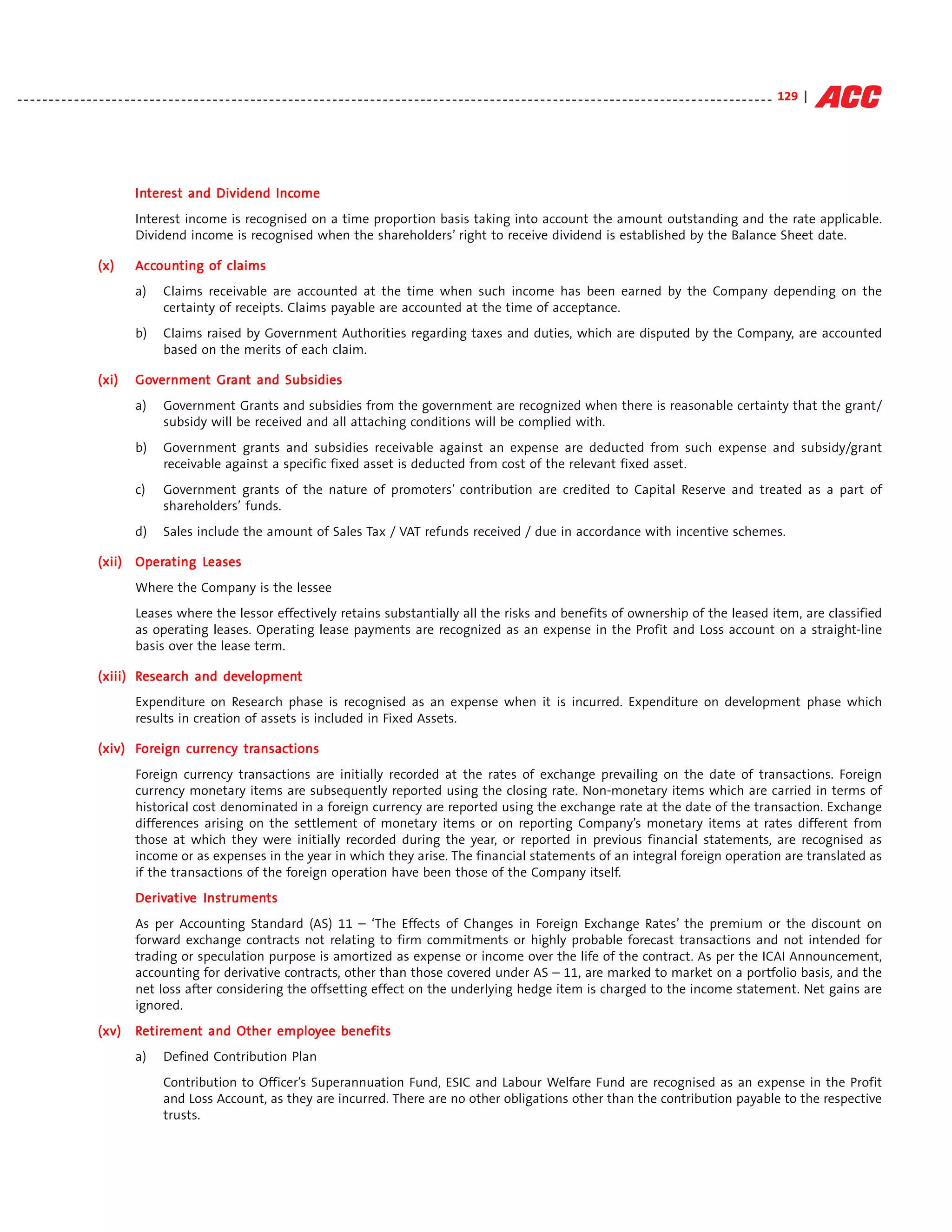 - - - - - - - - - - - - - - - - - - - - - - - - - - - - - - - - - - - - - - - - - - - - - - - - - - - - - - - - - - - - - - - - - - - - - - - - - - - - - - - - - - - - - - - - - - - - - - - - - - - - - - - - - - - - - - - - - - - - - - - - 129 |




                                    Interest and Dividend Income
                                    Inter
                                      terest              Income
                                    Interest income is recognised on a time proportion basis taking into account the amount outstanding and the rate applicable.
                                    Dividend income is recognised when the shareholders’ right to receive dividend is established by the Balance Sheet date.

                         (x)        Accounting of claims
                                    Accoun
                                       ounting
                                    a)       Claims receivable are accounted at the time when such income has been earned by the Company depending on the
                                             certainty of receipts. Claims payable are accounted at the time of acceptance.
                                    b)       Claims raised by Government Authorities regarding taxes and duties, which are disputed by the Company, are accounted
                                             based on the merits of each claim.

                         (xi)       Government Grant and Subsidies
                                    Government Gran
                                                 ant
                                    a)       Government Grants and subsidies from the government are recognized when there is reasonable certainty that the grant/
                                             subsidy will be received and all attaching conditions will be complied with.
                                    b)       Government grants and subsidies receivable against an expense are deducted from such expense and subsidy/grant
                                             receivable against a specific fixed asset is deducted from cost of the relevant fixed asset.
                                    c)       Government grants of the nature of promoters’ contribution are credited to Capital Reserve and treated as a part of
                                             shareholders’ funds.
                                    d)       Sales include the amount of Sales Tax / VAT refunds received / due in accordance with incentive schemes.

                        (xii) Operating Leases
                              Opera     Leases
                                    Where the Company is the lessee
                                    Leases where the lessor effectively retains substantially all the risks and benefits of ownership of the leased item, are classified
                                    as operating leases. Operating lease payments are recognized as an expense in the Profit and Loss account on a straight-line
                                    basis over the lease term.

                                 esearch     development
                         (xiii) Research and development
                                    Expenditure on Research phase is recognised as an expense when it is incurred. Expenditure on development phase which
                                    results in creation of assets is included in Fixed Assets.

                         (xiv) Foreign currency transactions
                                oreign currency transac
                                                  ansactions
                                    Foreign currency transactions are initially recorded at the rates of exchange prevailing on the date of transactions. Foreign
                                    currency monetary items are subsequently reported using the closing rate. Non-monetary items which are carried in terms of
                                    historical cost denominated in a foreign currency are reported using the exchange rate at the date of the transaction. Exchange
                                    differences arising on the settlement of monetary items or on reporting Company’s monetary items at rates different from
                                    those at which they were initially recorded during the year, or reported in previous financial statements, are recognised as
                                    income or as expenses in the year in which they arise. The financial statements of an integral foreign operation are translated as
                                    if the transactions of the foreign operation have been those of the Company itself.
                                    Derivative Instruments
                                    Derivative Instruments
                                    As per Accounting Standard (AS) 11 – ‘The Effects of Changes in Foreign Exchange Rates’ the premium or the discount on
                                    forward exchange contracts not relating to firm commitments or highly probable forecast transactions and not intended for
                                    trading or speculation purpose is amortized as expense or income over the life of the contract. As per the ICAI Announcement,
                                    accounting for derivative contracts, other than those covered under AS – 11, are marked to market on a portfolio basis, and the
                                    net loss after considering the offsetting effect on the underlying hedge item is charged to the income statement. Net gains are
                                    ignored.
                         (xv)       Retirement and Other employee benefits
                                     etiremen
                                         ement           employ
                                    a)       Defined Contribution Plan
                                             Contribution to Officer’s Superannuation Fund, ESIC and Labour Welfare Fund are recognised as an expense in the Profit
                                             and Loss Account, as they are incurred. There are no other obligations other than the contribution payable to the respective
                                             trusts.
 