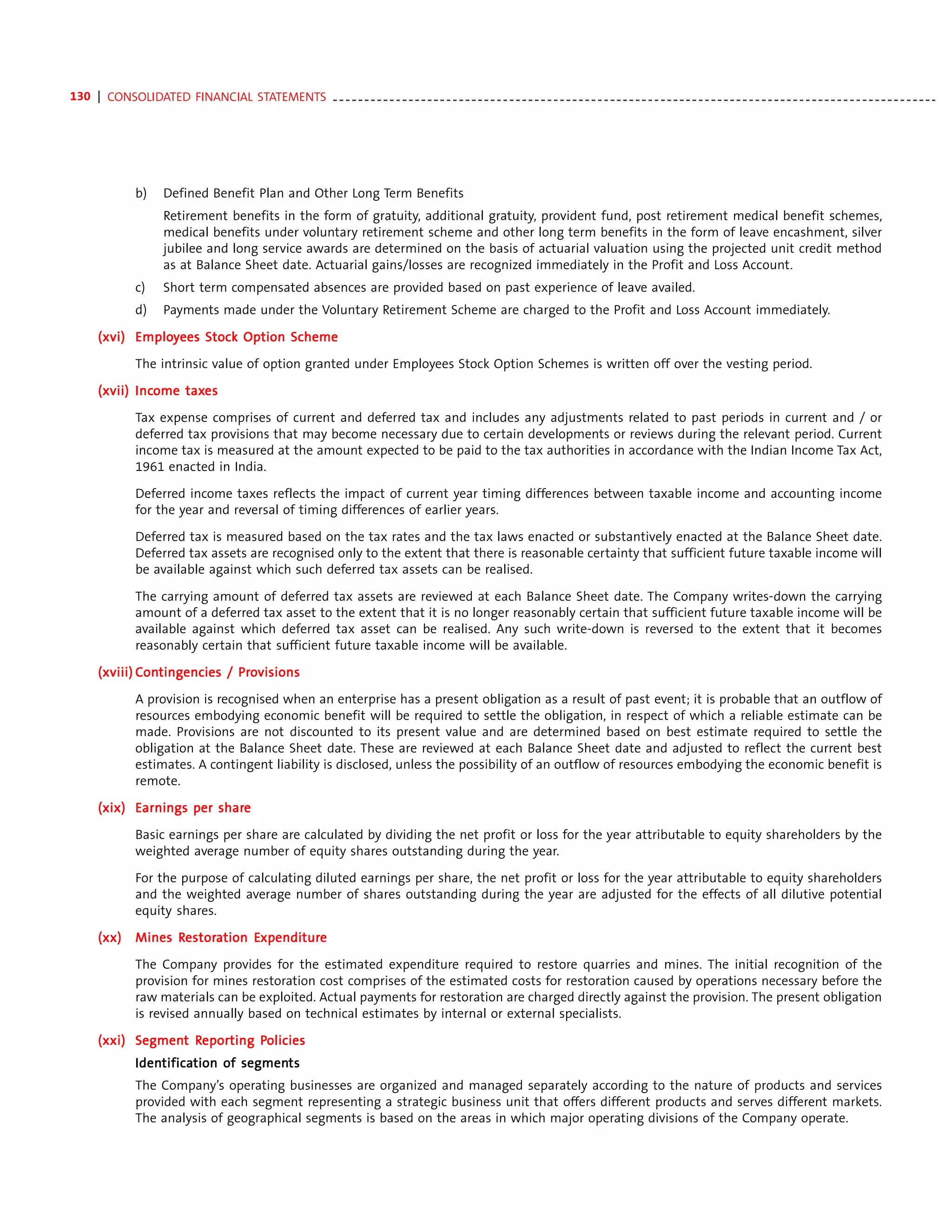 130 | CONSOLIDATED FINANCIAL STATEMENTS - - - - - - - - - - - - - - - - - - - - - - - - - - - - - - - - - - - - - - - - - - - - - - - - - - - - - - - - - - - - - - - - - - - - - - - - - - - - - - - - - - - - - - - - - - - - - - - -




                 b)     Defined Benefit Plan and Other Long Term Benefits
                        Retirement benefits in the form of gratuity, additional gratuity, provident fund, post retirement medical benefit schemes,
                        medical benefits under voluntary retirement scheme and other long term benefits in the form of leave encashment, silver
                        jubilee and long service awards are determined on the basis of actuarial valuation using the projected unit credit method
                        as at Balance Sheet date. Actuarial gains/losses are recognized immediately in the Profit and Loss Account.
                 c)     Short term compensated absences are provided based on past experience of leave availed.
                 d)     Payments made under the Voluntary Retirement Scheme are charged to the Profit and Loss Account immediately.

       (xvi) Employees Stock Option Scheme
             Employ

                 The intrinsic value of option granted under Employees Stock Option Schemes is written off over the vesting period.

              Income taxes
       (xvii) Income taxes

                 Tax expense comprises of current and deferred tax and includes any adjustments related to past periods in current and / or
                 deferred tax provisions that may become necessary due to certain developments or reviews during the relevant period. Current
                 income tax is measured at the amount expected to be paid to the tax authorities in accordance with the Indian Income Tax Act,
                 1961 enacted in India.

                 Deferred income taxes reflects the impact of current year timing differences between taxable income and accounting income
                 for the year and reversal of timing differences of earlier years.

                 Deferred tax is measured based on the tax rates and the tax laws enacted or substantively enacted at the Balance Sheet date.
                 Deferred tax assets are recognised only to the extent that there is reasonable certainty that sufficient future taxable income will
                 be available against which such deferred tax assets can be realised.

                 The carrying amount of deferred tax assets are reviewed at each Balance Sheet date. The Company writes-down the carrying
                 amount of a deferred tax asset to the extent that it is no longer reasonably certain that sufficient future taxable income will be
                 available against which deferred tax asset can be realised. Any such write-down is reversed to the extent that it becomes
                 reasonably certain that sufficient future taxable income will be available.

                ontingencies Pro
       (xviii) Contingencies / Provisions

                 A provision is recognised when an enterprise has a present obligation as a result of past event; it is probable that an outflow of
                 resources embodying economic benefit will be required to settle the obligation, in respect of which a reliable estimate can be
                 made. Provisions are not discounted to its present value and are determined based on best estimate required to settle the
                 obligation at the Balance Sheet date. These are reviewed at each Balance Sheet date and adjusted to reflect the current best
                 estimates. A contingent liability is disclosed, unless the possibility of an outflow of resources embodying the economic benefit is
                 remote.

                          share
       (xix) Earnings per share

                 Basic earnings per share are calculated by dividing the net profit or loss for the year attributable to equity shareholders by the
                 weighted average number of equity shares outstanding during the year.

                 For the purpose of calculating diluted earnings per share, the net profit or loss for the year attributable to equity shareholders
                 and the weighted average number of shares outstanding during the year are adjusted for the effects of all dilutive potential
                 equity shares.

       (xx)            Restor
                        estora     Expenditur
                                    xpenditure
                 Mines Restoration Expenditure

                 The Company provides for the estimated expenditure required to restore quarries and mines. The initial recognition of the
                 provision for mines restoration cost comprises of the estimated costs for restoration caused by operations necessary before the
                 raw materials can be exploited. Actual payments for restoration are charged directly against the provision. The present obligation
                 is revised annually based on technical estimates by internal or external specialists.

       (xxi) Segment Reporting Policies
             Segment Repor
                      eporting Policies
                 Identification of segments
                 Identifica
                     tification    segments
                 The Company’s operating businesses are organized and managed separately according to the nature of products and services
                 provided with each segment representing a strategic business unit that offers different products and serves different markets.
                 The analysis of geographical segments is based on the areas in which major operating divisions of the Company operate.
 