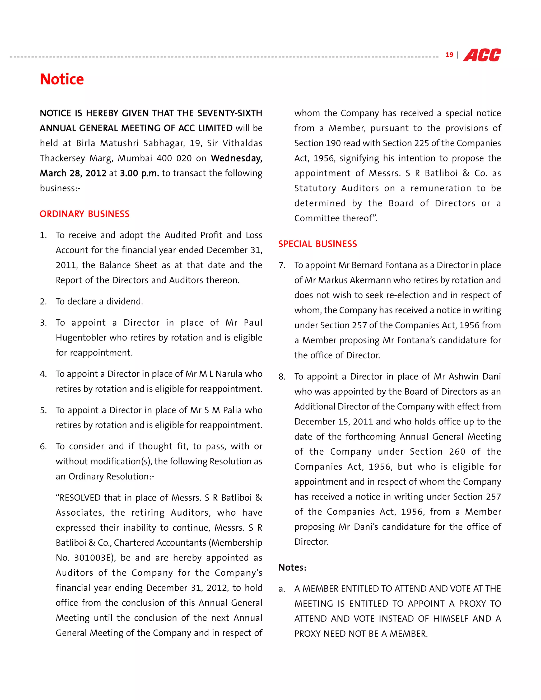 - - - - - - - - - - - - - - - - - - - - - - - - - - - - - - - - - - - - - - - - - - - - - - - - - - - - - - - - - - - - - - - - - - - - - - - - - - - - - - - - - - - - - - - - - - - - - - - - - - - - - - - - - - - - - - - - - - - - - - - - 19 |


                Notice

                NOTICE IS HEREBY GIVEN THAT TH E SEVENTY-SIXTH
                NOTICE    HEREBY
                           EREB         HAT      SEVENTY SIXT
                                                   VENTY-                                                                                                 whom the Company has received a special notice
                ANN UAL GENERAL MEETI NG OF ACC LIMITED will be
                ANN     GENER MEETI
                           ERAL             AC LIMITED                                                                                                    from a Member, pursuant to the provisions of
                held at Birla Matushri Sabhagar, 19, Sir Vithaldas                                                                                        Section 190 read with Section 225 of the Companies
                Thackersey Marg, Mumbai 400 020 on Wednesday,
                                                    ednesday                                                                                              Act, 1956, signifying his intention to propose the
                March 28, 2012 at 3.00 p.m. to transact the following
                March                  p.m.                                                                                                               appointment of Messrs. S R Batliboi & Co. as
                business:-                                                                                                                                Statutory Auditors on a remuneration to be
                                                                                                                                                          determined by the Board of Directors or a
                ORDINARY BUSIN ESS
                ORDINARY BUSIN
                  DINAR                                                                                                                                   Committee thereof”.
                1. To receive and adopt the Audited Profit and Loss
                                                                                                                                                 SPECIAL BUSIN ESS
                                                                                                                                                 SPECIAL BUSIN
                        Account for the financial year ended December 31,
                        2011, the Balance Sheet as at that date and the                                                                           7. To appoint Mr Bernard Fontana as a Director in place
                        Report of the Directors and Auditors thereon.                                                                                     of Mr Markus Akermann who retires by rotation and
                                                                                                                                                          does not wish to seek re-election and in respect of
                2. To declare a dividend.
                                                                                                                                                          whom, the Company has received a notice in writing
                3. To appoint a Director in place of Mr Paul                                                                                              under Section 257 of the Companies Act, 1956 from
                        Hugentobler who retires by rotation and is eligible                                                                               a Member proposing Mr Fontana’s candidature for
                        for reappointment.                                                                                                                the office of Director.

                4. To appoint a Director in place of Mr M L Narula who                                                                            8. To appoint a Director in place of Mr Ashwin Dani
                        retires by rotation and is eligible for reappointment.                                                                            who was appointed by the Board of Directors as an

                5. To appoint a Director in place of Mr S M Palia who                                                                                     Additional Director of the Company with effect from

                        retires by rotation and is eligible for reappointment.                                                                            December 15, 2011 and who holds office up to the
                                                                                                                                                          date of the forthcoming Annual General Meeting
                6. To consider and if thought fit, to pass, with or
                                                                                                                                                          of the Company under Section 260 of the
                        without modification(s), the following Resolution as
                                                                                                                                                          Companies Act, 1956, but who is eligible for
                        an Ordinary Resolution:-
                                                                                                                                                          appointment and in respect of whom the Company
                        “RESOLVED that in place of Messrs. S R Batliboi &                                                                                 has received a notice in writing under Section 257
                        Associates, the retiring Auditors, who have                                                                                       of the Companies Act, 1956, from a Member
                        expressed their inability to continue, Messrs. S R                                                                                proposing Mr Dani’s candidature for the office of
                        Batliboi & Co., Chartered Accountants (Membership                                                                                 Director.
                        No. 301003E), be and are hereby appointed as
                                                                                                                                                 Notes:
                        Auditors of the Company for the Company’s
                        financial year ending December 31, 2012, to hold                                                                          a. A MEMBER ENTITLED TO ATTEND AND VOTE AT THE
                        office from the conclusion of this Annual General                                                                                 MEETING IS ENTITLED TO APPOINT A PROXY TO
                        Meeting until the conclusion of the next Annual                                                                                   ATTEND AND VOTE INSTEAD OF HIMSELF AND A
                        General Meeting of the Company and in respect of                                                                                  PROXY NEED NOT BE A MEMBER.
 