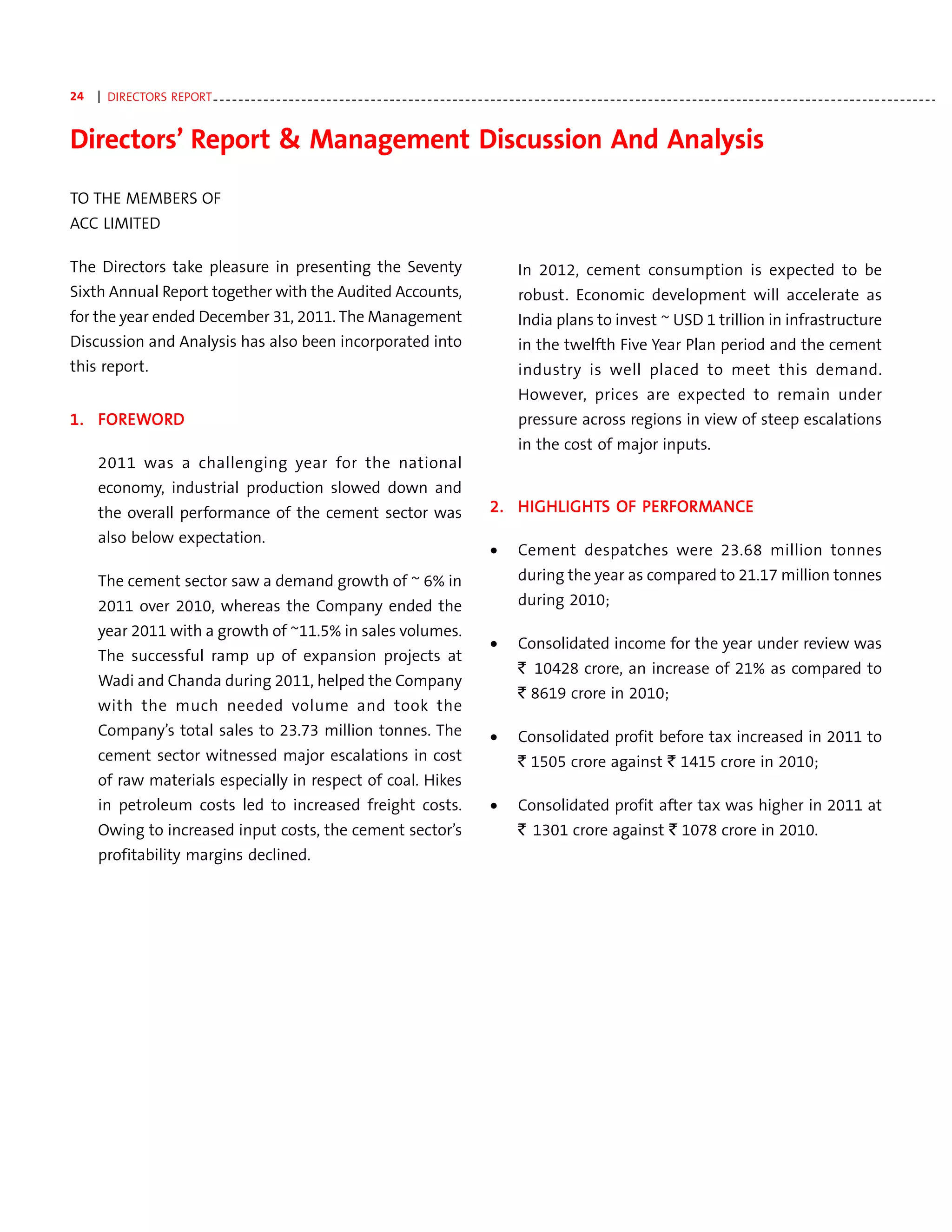24   | DIRECTORS REPORT - - - - - - - - - - - - - - - - - - - - - - - - - - - - - - - - - - - - - - - - - - - - - - - - - - - - - - - - - - - - - - - - - - - - - - - - - - - - - - - - - - - - - - - - - - - - - - - - - - - - - - - - - - - - - - - - - - -


Directors’ Report & Management Discussion And Analysis
TO THE MEMBERS OF
ACC LIMITED

The Directors take pleasure in presenting the Seventy                                                                            In 2012, cement consumption is expected to be
Sixth Annual Report together with the Audited Accounts,                                                                          robust. Economic development will accelerate as
for the year ended December 31, 2011. The Management                                                                             India plans to invest ~ USD 1 trillion in infrastructure
Discussion and Analysis has also been incorporated into                                                                          in the twelfth Five Year Plan period and the cement
this report.                                                                                                                     industry is well placed to meet this demand.
                                                                                                                                 However, prices are expected to remain under
   FORE ORD
1. FOREWORD                                                                                                                      pressure across regions in view of steep escalations
                                                                                                                                 in the cost of major inputs.
     2011 was a challenging year for the national
     economy, industrial production slowed down and
     the overall performance of the cement sector was                                                                   2. HIGHLIGHTS OF PERFORMANCE
                                                                                                                           HIGHLIGHT
                                                                                                                               LIGHTS    PERFORMANCE
                                                                                                                                            FORMANC
     also below expectation.
                                                                                                                         •       Cement despatches were 23.68 million tonnes
     The cement sector saw a demand growth of ~ 6% in                                                                            during the year as compared to 21.17 million tonnes
     2011 over 2010, whereas the Company ended the                                                                               during 2010;
     year 2011 with a growth of ~11.5% in sales volumes.
                                                                                                                         •       Consolidated income for the year under review was
     The successful ramp up of expansion projects at
                                                                                                                                 ` 10428 crore, an increase of 21% as compared to
     Wadi and Chanda during 2011, helped the Company
                                                                                                                                 ` 8619 crore in 2010;
     with the much needed volume and took the
     Company’s total sales to 23.73 million tonnes. The                                                                  •       Consolidated profit before tax increased in 2011 to
     cement sector witnessed major escalations in cost                                                                           ` 1505 crore against ` 1415 crore in 2010;
     of raw materials especially in respect of coal. Hikes
     in petroleum costs led to increased freight costs.                                                                  •       Consolidated profit after tax was higher in 2011 at
     Owing to increased input costs, the cement sector’s                                                                         ` 1301 crore against ` 1078 crore in 2010.
     profitability margins declined.
 