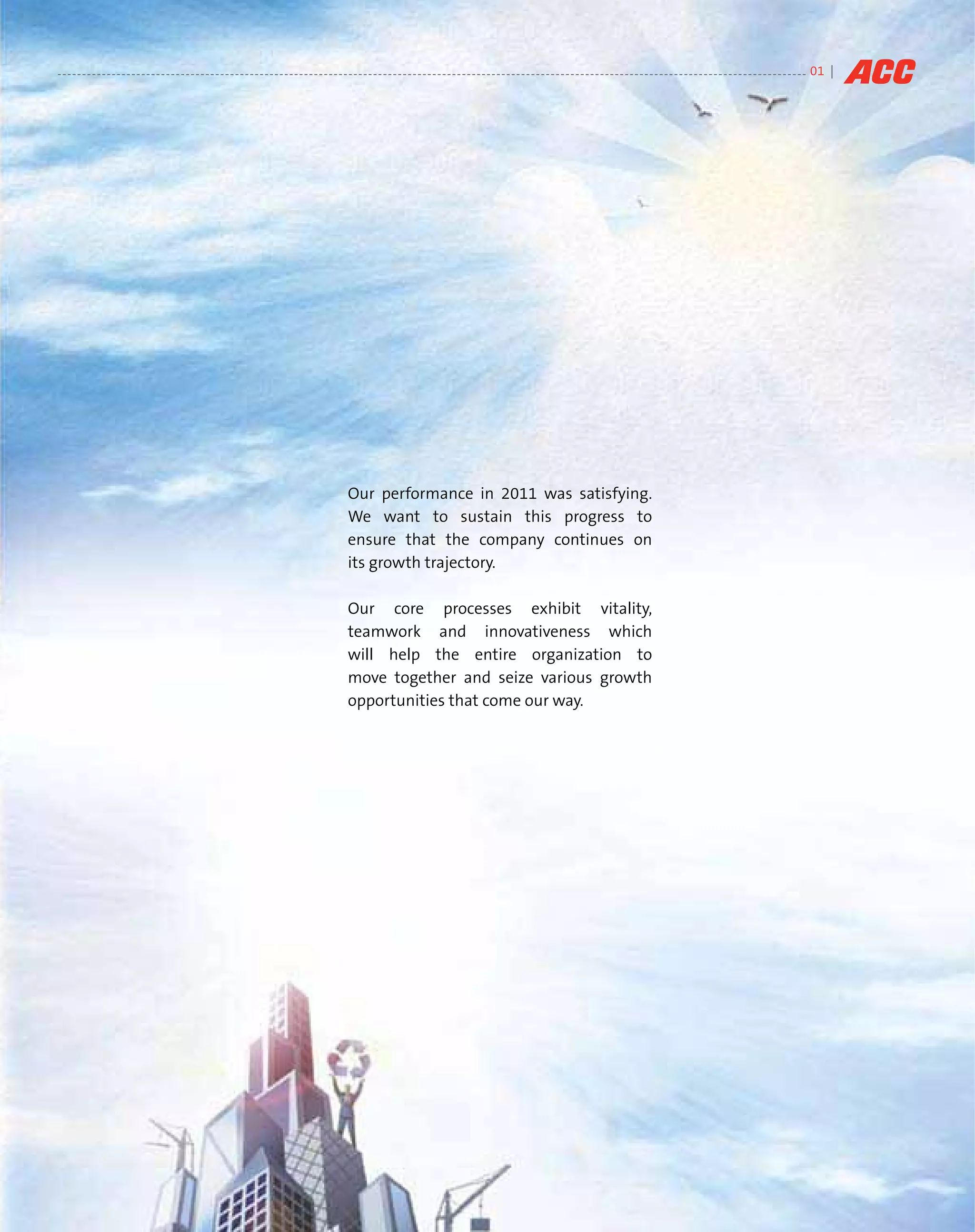 01 |




Our performance in 2011 was satisfying.
We want to sustain this progress to
ensure that the company continues on
its growth trajectory.

Our core processes exhibit vitality,
teamwork and innovativeness which
will help the entire organization to
move together and seize various growth
opportunities that come our way.
 