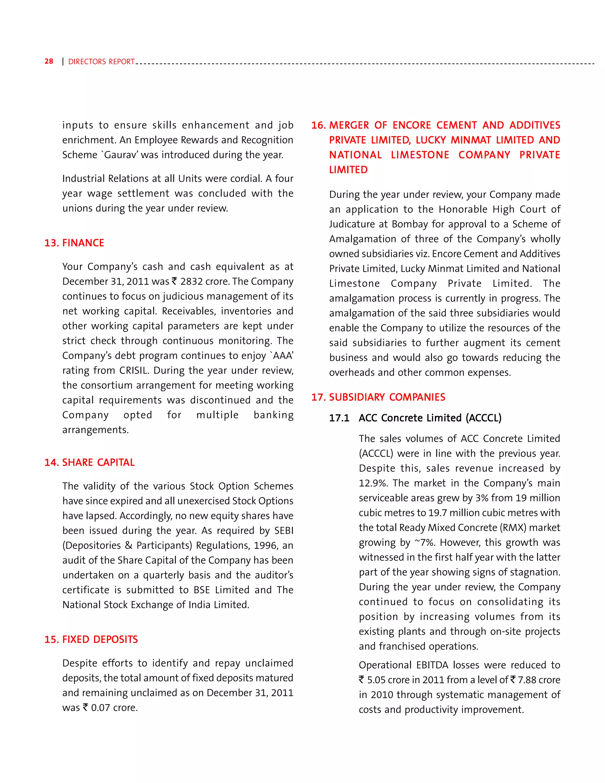 28   | DIRECTORS REPORT - - - - - - - - - - - - - - - - - - - - - - - - - - - - - - - - - - - - - - - - - - - - - - - - - - - - - - - - - - - - - - - - - - - - - - - - - - - - - - - - - - - - - - - - - - - - - - - - - - - - - - - - - - - - - - - - - - -




     inputs to ensure skills enhancement and job                                                                        16. MERGER OF ENCOR E CEMENT AND ADDITIVES
                                                                                                                            MERGER      ENCORORE        AND ADDITIVES
     enrichment. An Employee Rewards and Recognition                                                                        PRIVATE LIMITED, LUCKY MINMAT LIMITED AND
                                                                                                                            PRIV
                                                                                                                               IVA LIMITED LUCK MINM
                                                                                                                                         ED,         NMA LIMITED AND
     Scheme `Gaurav’ was introduced during the year.                                                                        N AT IONAL LIMES TO N E CO MPA N Y PR IVAT E
                                                                                                                              AT        LIMEST NE COMP NY PRIV
                                                                                                                                                       MPA        IVA
                                                                                                                            LIMITED
                                                                                                                            LIMITED
     Industrial Relations at all Units were cordial. A four
     year wage settlement was concluded with the                                                                                 During the year under review, your Company made
     unions during the year under review.                                                                                        an application to the Honorable High Court of
                                                                                                                                 Judicature at Bombay for approval to a Scheme of
    FINANC
      NANCE
13. FINANCE                                                                                                                      Amalgamation of three of the Company’s wholly
                                                                                                                                 owned subsidiaries viz. Encore Cement and Additives
     Your Company’s cash and cash equivalent as at                                                                               Private Limited, Lucky Minmat Limited and National
     December 31, 2011 was ` 2832 crore. The Company                                                                             Limestone Company Private Limited. The
     continues to focus on judicious management of its                                                                           amalgamation process is currently in progress. The
     net working capital. Receivables, inventories and                                                                           amalgamation of the said three subsidiaries would
     other working capital parameters are kept under                                                                             enable the Company to utilize the resources of the
     strict check through continuous monitoring. The                                                                             said subsidiaries to further augment its cement
     Company’s debt program continues to enjoy `AAA’                                                                             business and would also go towards reducing the
     rating from CRISIL. During the year under review,                                                                           overheads and other common expenses.
     the consortium arrangement for meeting working
     capital requirements was discontinued and the                                                                      17. SUBSIDIARY COMPANI ES
                                                                                                                            SUBSIDIARY COMPAN
                                                                                                                              BSIDIAR      ANI
     Company opted for multiple banking                                                                                                   Concr
                                                                                                                                           oncrete         (AC
                                                                                                                                 17.1 ACC Concrete Limited (ACCCL)
     arrangements.
                                                                                                                                               The sales volumes of ACC Concrete Limited
                                                                                                                                               (ACCCL) were in line with the previous year.
    SHARE CAPIT
           APITAL
14. SHARE CAPITAL
                                                                                                                                               Despite this, sales revenue increased by
     The validity of the various Stock Option Schemes                                                                                          12.9%. The market in the Company’s main
     have since expired and all unexercised Stock Options                                                                                      serviceable areas grew by 3% from 19 million
     have lapsed. Accordingly, no new equity shares have                                                                                       cubic metres to 19.7 million cubic metres with
     been issued during the year. As required by SEBI                                                                                          the total Ready Mixed Concrete (RMX) market
     (Depositories & Participants) Regulations, 1996, an                                                                                       growing by ~7%. However, this growth was
     audit of the Share Capital of the Company has been                                                                                        witnessed in the first half year with the latter
     undertaken on a quarterly basis and the auditor’s                                                                                         part of the year showing signs of stagnation.
     certificate is submitted to BSE Limited and The                                                                                           During the year under review, the Company
     National Stock Exchange of India Limited.                                                                                                 continued to focus on consolidating its
                                                                                                                                               position by increasing volumes from its
                                                                                                                                               existing plants and through on-site projects
          DEPOSIT
             OSITS
15. FIXED DEPOSITS
                                                                                                                                               and franchised operations.
     Despite efforts to identify and repay unclaimed                                                                                           Operational EBITDA losses were reduced to
     deposits, the total amount of fixed deposits matured                                                                                      ` 5.05 crore in 2011 from a level of ` 7.88 crore
     and remaining unclaimed as on December 31, 2011                                                                                           in 2010 through systematic management of
     was ` 0.07 crore.                                                                                                                         costs and productivity improvement.
 
