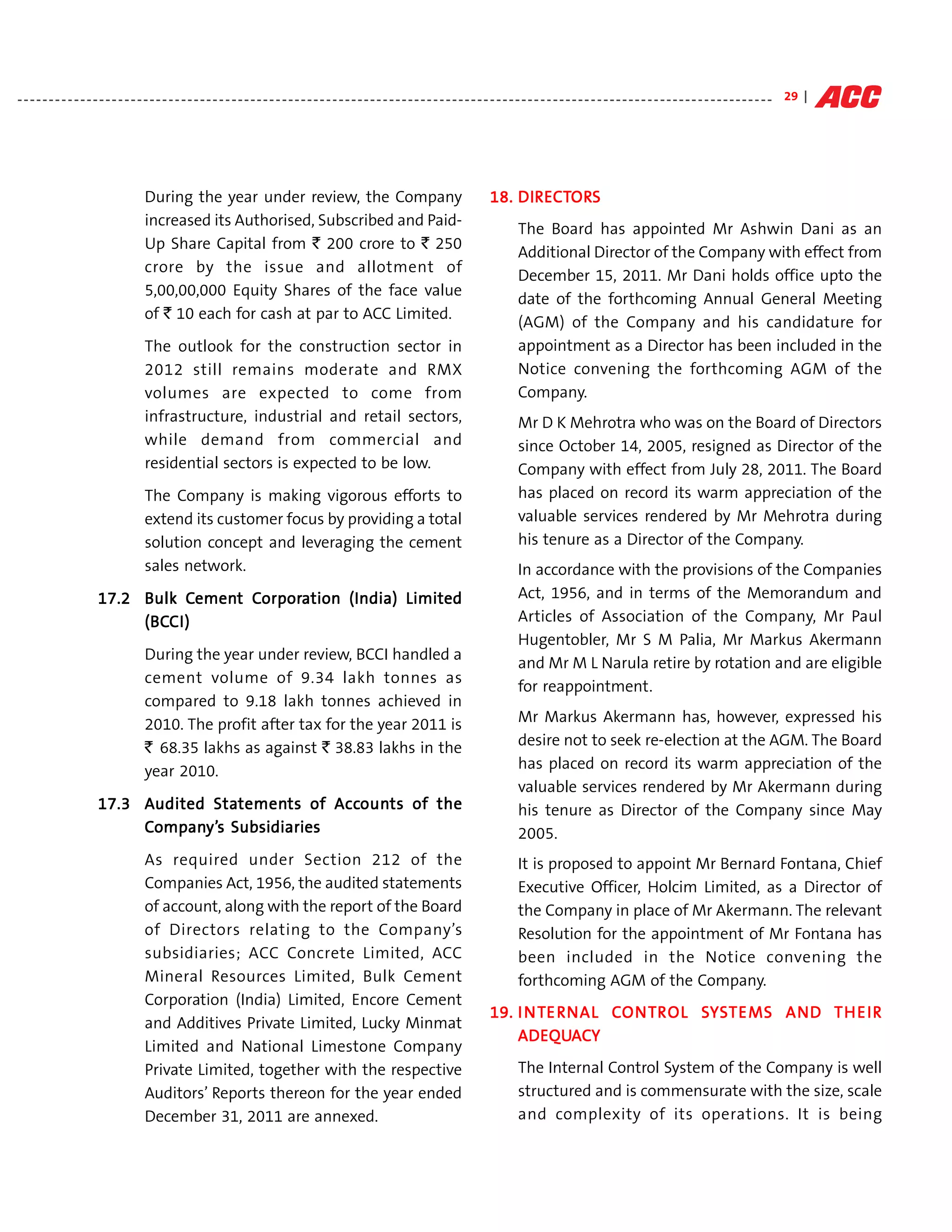 - - - - - - - - - - - - - - - - - - - - - - - - - - - - - - - - - - - - - - - - - - - - - - - - - - - - - - - - - - - - - - - - - - - - - - - - - - - - - - - - - - - - - - - - - - - - - - - - - - - - - - - - - - - - - - - - - - - - - - - - 29 |




                                       During the year under review, the Company                                                                     DIRECTOR
                                                                                                                                                            ORS
                                                                                                                                                 18. DIR ECTORS
                                       increased its Authorised, Subscribed and Paid-
                                                                                                                                                          The Board has appointed Mr Ashwin Dani as an
                                       Up Share Capital from ` 200 crore to ` 250
                                                                                                                                                          Additional Director of the Company with effect from
                                       crore by the issue and allotment of
                                                                                                                                                          December 15, 2011. Mr Dani holds office upto the
                                       5,00,00,000 Equity Shares of the face value
                                                                                                                                                          date of the forthcoming Annual General Meeting
                                       of ` 10 each for cash at par to ACC Limited.
                                                                                                                                                          (AGM) of the Company and his candidature for
                                       The outlook for the construction sector in                                                                         appointment as a Director has been included in the
                                       2012 still remains moderate and RMX                                                                                Notice convening the forthcoming AGM of the
                                       volumes are expected to come from                                                                                  Company.
                                       infrastructure, industrial and retail sectors,                                                                     Mr D K Mehrotra who was on the Board of Directors
                                       while demand from commercial and                                                                                   since October 14, 2005, resigned as Director of the
                                       residential sectors is expected to be low.                                                                         Company with effect from July 28, 2011. The Board
                                       The Company is making vigorous efforts to                                                                          has placed on record its warm appreciation of the
                                       extend its customer focus by providing a total                                                                     valuable services rendered by Mr Mehrotra during
                                       solution concept and leveraging the cement                                                                         his tenure as a Director of the Company.
                                       sales network.                                                                                                     In accordance with the provisions of the Companies
                        17.2 Bulk Cement Corporation (India) Limited
                                   Cemen Corpor
                                     ement orpora                                                                                                         Act, 1956, and in terms of the Memorandum and
                             (BCC
                             (BCC I)                                                                                                                      Articles of Association of the Company, Mr Paul
                                                                                                                                                          Hugentobler, Mr S M Palia, Mr Markus Akermann
                                       During the year under review, BCCI handled a
                                                                                                                                                          and Mr M L Narula retire by rotation and are eligible
                                       cement volume of 9.34 lakh tonnes as
                                                                                                                                                          for reappointment.
                                       compared to 9.18 lakh tonnes achieved in
                                       2010. The profit after tax for the year 2011 is                                                                    Mr Markus Akermann has, however, expressed his
                                       ` 68.35 lakhs as against ` 38.83 lakhs in the                                                                      desire not to seek re-election at the AGM. The Board
                                       year 2010.                                                                                                         has placed on record its warm appreciation of the
                                                                                                                                                          valuable services rendered by Mr Akermann during
                        17.3 Audited Statements of Accounts of the
                                     Statemen
                                        tements        ounts
                                                    Accoun                                                                                                his tenure as Director of the Company since May
                              ompany’
                                    y’s
                             Company’s Subsidiaries                                                                                                       2005.
                                       As required under Section 212 of the                                                                               It is proposed to appoint Mr Bernard Fontana, Chief
                                       Companies Act, 1956, the audited statements                                                                        Executive Officer, Holcim Limited, as a Director of
                                       of account, along with the report of the Board                                                                     the Company in place of Mr Akermann. The relevant
                                       of Directors relating to the Company’s                                                                             Resolution for the appointment of Mr Fontana has
                                       subsidiaries; ACC Concrete Limited, ACC                                                                            been included in the Notice convening the
                                       Mineral Resources Limited, Bulk Cement                                                                             forthcoming AGM of the Company.
                                       Corporation (India) Limited, Encore Cement
                                                                                                                                                         TE RNAL CONTONTR     SY        MS AND         IR
                                                                                                                                                 19. I N T E R NAL C ONT R OL S Y S T E M S AN D T H E I R
                                       and Additives Private Limited, Lucky Minmat
                                                                                                                                                     ADEQUA
                                                                                                                                                     ADEQUACY
                                       Limited and National Limestone Company
                                       Private Limited, together with the respective                                                                      The Internal Control System of the Company is well
                                       Auditors’ Reports thereon for the year ended                                                                       structured and is commensurate with the size, scale
                                       December 31, 2011 are annexed.                                                                                     and complexity of its operations. It is being
 