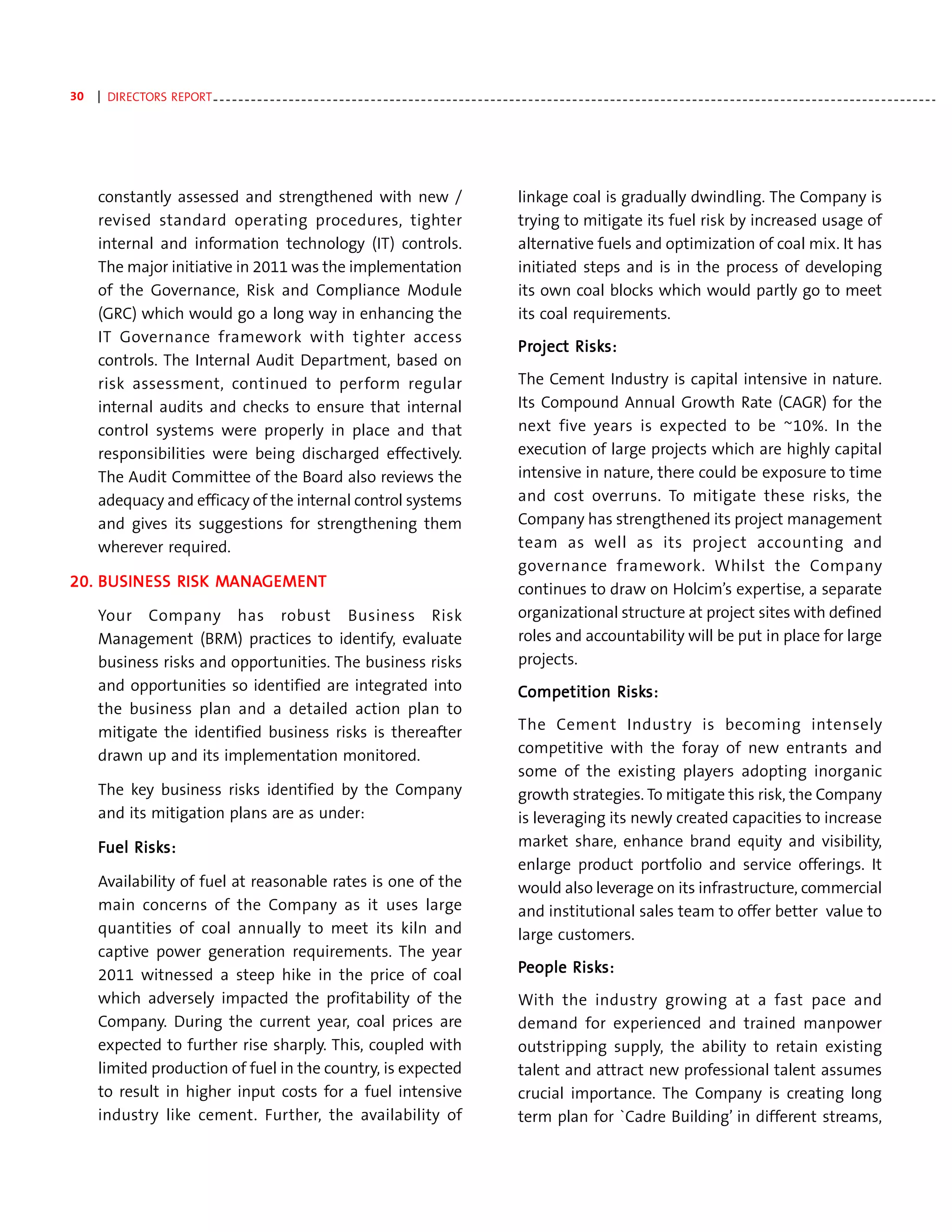 30   | DIRECTORS REPORT - - - - - - - - - - - - - - - - - - - - - - - - - - - - - - - - - - - - - - - - - - - - - - - - - - - - - - - - - - - - - - - - - - - - - - - - - - - - - - - - - - - - - - - - - - - - - - - - - - - - - - - - - - - - - - - - - - -




     constantly assessed and strengthened with new /                                                                             linkage coal is gradually dwindling. The Company is
     revised standard operating procedures, tighter                                                                              trying to mitigate its fuel risk by increased usage of
     internal and information technology (IT) controls.                                                                          alternative fuels and optimization of coal mix. It has
     The major initiative in 2011 was the implementation                                                                         initiated steps and is in the process of developing
     of the Governance, Risk and Compliance Module                                                                               its own coal blocks which would partly go to meet
     (GRC) which would go a long way in enhancing the                                                                            its coal requirements.
     IT Governance framework with tighter access
                                                                                                                                 Project Risks:
                                                                                                                                 Projec Risks:
                                                                                                                                   oject
     controls. The Internal Audit Department, based on
     risk assessment, continued to perform regular                                                                               The Cement Industry is capital intensive in nature.
     internal audits and checks to ensure that internal                                                                          Its Compound Annual Growth Rate (CAGR) for the
     control systems were properly in place and that                                                                             next five years is expected to be ~10%. In the
     responsibilities were being discharged effectively.                                                                         execution of large projects which are highly capital
     The Audit Committee of the Board also reviews the                                                                           intensive in nature, there could be exposure to time
     adequacy and efficacy of the internal control systems                                                                       and cost overruns. To mitigate these risks, the
     and gives its suggestions for strengthening them                                                                            Company has strengthened its project management
     wherever required.                                                                                                          team as well as its project accounting and
                                                                                                                                 governance framework. Whilst the Company
    BUSIN     RISK MANA
                    ANAGEMENT
20. BUSIN ESS RISK MANAGEMENT                                                                                                    continues to draw on Holcim’s expertise, a separate
     Your Company has robust Business Risk                                                                                       organizational structure at project sites with defined
     Management (BRM) practices to identify, evaluate                                                                            roles and accountability will be put in place for large
     business risks and opportunities. The business risks                                                                        projects.
     and opportunities so identified are integrated into                                                                         Competition Risks:
                                                                                                                                             Risks:
     the business plan and a detailed action plan to
     mitigate the identified business risks is thereafter                                                                        The Cement Industry is becoming intensely
     drawn up and its implementation monitored.                                                                                  competitive with the foray of new entrants and
                                                                                                                                 some of the existing players adopting inorganic
     The key business risks identified by the Company                                                                            growth strategies. To mitigate this risk, the Company
     and its mitigation plans are as under:                                                                                      is leveraging its newly created capacities to increase
     Fuel Risks:
          Risks:                                                                                                                 market share, enhance brand equity and visibility,
                                                                                                                                 enlarge product portfolio and service offerings. It
     Availability of fuel at reasonable rates is one of the                                                                      would also leverage on its infrastructure, commercial
     main concerns of the Company as it uses large                                                                               and institutional sales team to offer better value to
     quantities of coal annually to meet its kiln and                                                                            large customers.
     captive power generation requirements. The year
     2011 witnessed a steep hike in the price of coal                                                                            People Risks:
                                                                                                                                        Risks:
     which adversely impacted the profitability of the                                                                           With the industry growing at a fast pace and
     Company. During the current year, coal prices are                                                                           demand for experienced and trained manpower
     expected to further rise sharply. This, coupled with                                                                        outstripping supply, the ability to retain existing
     limited production of fuel in the country, is expected                                                                      talent and attract new professional talent assumes
     to result in higher input costs for a fuel intensive                                                                        crucial importance. The Company is creating long
     industry like cement. Further, the availability of                                                                          term plan for `Cadre Building’ in different streams,
 