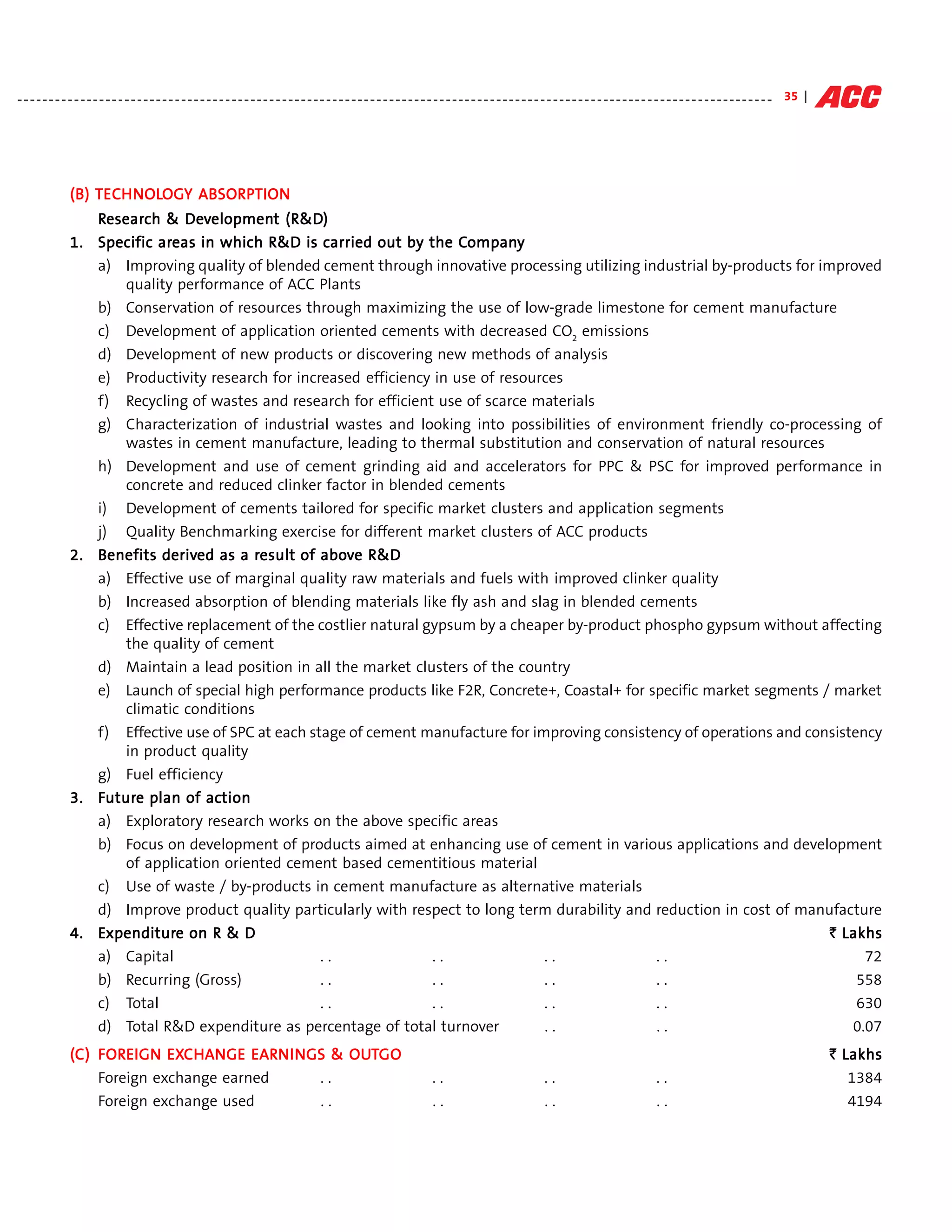 - - - - - - - - - - - - - - - - - - - - - - - - - - - - - - - - - - - - - - - - - - - - - - - - - - - - - - - - - - - - - - - - - - - - - - - - - - - - - - - - - - - - - - - - - - - - - - - - - - - - - - - - - - - - - - - - - - - - - - - - 35 |




                (B) TECH NOLOGY ABSORPTION
                     ECHNOLO    ABSORP
                   Research & Development (R&D)
                     esearch    Development (R&D)
                            areas                                        Compan
                                                                          ompany
                1. Specific areas in which R&D is carried out by the Company
                   a) Improving quality of blended cement through innovative processing utilizing industrial by-products for improved
                       quality performance of ACC Plants
                   b) Conservation of resources through maximizing the use of low-grade limestone for cement manufacture
                   c) Development of application oriented cements with decreased CO2 emissions
                   d) Development of new products or discovering new methods of analysis
                   e) Productivity research for increased efficiency in use of resources
                   f) Recycling of wastes and research for efficient use of scarce materials
                   g) Characterization of industrial wastes and looking into possibilities of environment friendly co-processing of
                       wastes in cement manufacture, leading to thermal substitution and conservation of natural resources
                   h) Development and use of cement grinding aid and accelerators for PPC & PSC for improved performance in
                       concrete and reduced clinker factor in blended cements
                   i) Development of cements tailored for specific market clusters and application segments
                   j) Quality Benchmarking exercise for different market clusters of ACC products
                2. Benefits derived as a result of above R&D
                             derived     result     abov
                   a) Effective use of marginal quality raw materials and fuels with improved clinker quality
                   b) Increased absorption of blending materials like fly ash and slag in blended cements
                   c) Effective replacement of the costlier natural gypsum by a cheaper by-product phospho gypsum without affecting
                       the quality of cement
                   d) Maintain a lead position in all the market clusters of the country
                   e) Launch of special high performance products like F2R, Concrete+, Coastal+ for specific market segments / market
                       climatic conditions
                   f) Effective use of SPC at each stage of cement manufacture for improving consistency of operations and consistency
                       in product quality
                   g) Fuel efficiency
                3. Future plan of action
                    uture          action
                   a) Exploratory research works on the above specific areas
                   b) Focus on development of products aimed at enhancing use of cement in various applications and development
                       of application oriented cement based cementitious material
                   c) Use of waste / by-products in cement manufacture as alternative materials
                   d) Improve product quality particularly with respect to long term durability and reduction in cost of manufacture
                4. Expenditure on R & D
                    xpenditure                                                                                              ` Lakhs
                   a) Capital                     ..               ..              ..               ..                            72
                   b) Recurring (Gross)           ..               ..              ..               ..                          558
                   c) Total                       ..               ..              ..               ..                          630
                   d) Total R&D expenditure as percentage of total turnover        ..               ..                          0.07
                    FOREIGN EXC          EARN      OUT
                (C) FOREIGN EXC HANGE EARN I NGS & OUTGO                                                                                                                                                                                               ` Lakhs
                    Foreign exchange earned    ..                                                                               ..                                ..                                 ..                                                   1384
                        Foreign exchange used                                                ..                                 ..                                ..                                 ..                                                   4194
 