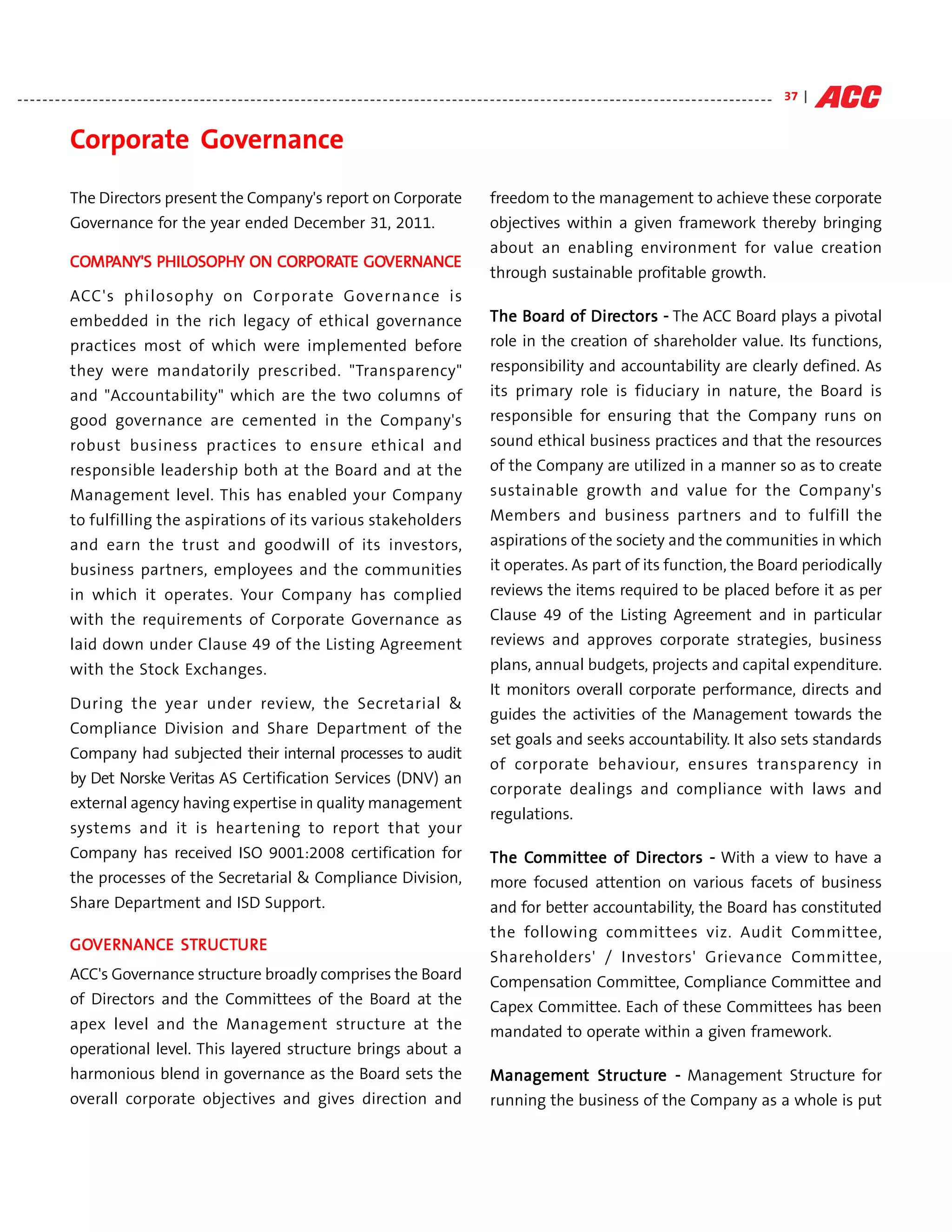- - - - - - - - - - - - - - - - - - - - - - - - - - - - - - - - - - - - - - - - - - - - - - - - - - - - - - - - - - - - - - - - - - - - - - - - - - - - - - - - - - - - - - - - - - - - - - - - - - - - - - - - - - - - - - - - - - - - - - - - 37 |


                Corporate Governance
                The Directors present the Company's report on Corporate                                                                           freedom to the management to achieve these corporate
                Governance for the year ended December 31, 2011.                                                                                  objectives within a given framework thereby bringing
                                                                                                                                                  about an enabling environment for value creation
                COMPANY'S PHILOSOPHY ON CORPORATE GOVERNANCE
                COMPANY'S PHI OSOPHY
                  MPAN                  CORPORA GOVERNANCE
                                                    VERNANC
                                                                                                                                                  through sustainable profitable growth.
                ACC's philosophy on Corporate Governance is
                embedded in the rich legacy of ethical governance                                                                                The Board of Directors - The ACC Board plays a pivotal
                                                                                                                                                     Board    Direc
                                                                                                                                                                 ectors
                practices most of which were implemented before                                                                                   role in the creation of shareholder value. Its functions,
                they were mandatorily prescribed. "Transparency"                                                                                  responsibility and accountability are clearly defined. As
                and "Accountability" which are the two columns of                                                                                 its primary role is fiduciary in nature, the Board is
                good governance are cemented in the Company's                                                                                     responsible for ensuring that the Company runs on
                robust business practices to ensure ethical and                                                                                   sound ethical business practices and that the resources
                responsible leadership both at the Board and at the                                                                               of the Company are utilized in a manner so as to create
                Management level. This has enabled your Company                                                                                   sustainable growth and value for the Company's
                to fulfilling the aspirations of its various stakeholders                                                                         Members and business partners and to fulfill the
                and earn the trust and goodwill of its investors,                                                                                 aspirations of the society and the communities in which
                business partners, employees and the communities                                                                                  it operates. As part of its function, the Board periodically
                in which it operates. Your Company has complied                                                                                   reviews the items required to be placed before it as per
                with the requirements of Corporate Governance as                                                                                  Clause 49 of the Listing Agreement and in particular
                laid down under Clause 49 of the Listing Agreement                                                                                reviews and approves corporate strategies, business
                with the Stock Exchanges.                                                                                                         plans, annual budgets, projects and capital expenditure.
                                                                                                                                                  It monitors overall corporate performance, directs and
                During the year under review, the Secretarial &
                                                                                                                                                  guides the activities of the Management towards the
                Compliance Division and Share Department of the
                                                                                                                                                  set goals and seeks accountability. It also sets standards
                Company had subjected their internal processes to audit
                                                                                                                                                  of corporate behaviour, ensures transparency in
                by Det Norske Veritas AS Certification Services (DNV) an
                                                                                                                                                  corporate dealings and compliance with laws and
                external agency having expertise in quality management
                                                                                                                                                  regulations.
                systems and it is heartening to report that your
                Company has received ISO 9001:2008 certification for                                                                             The Committee of Directors - With a view to have a
                                                                                                                                                     Committee    Direc
                                                                                                                                                                     ectors
                the processes of the Secretarial & Compliance Division,                                                                           more focused attention on various facets of business
                Share Department and ISD Support.                                                                                                 and for better accountability, the Board has constituted
                                                                                                                                                  the following committees viz. Audit Committee,
                GOVERNANCE STRUCTU R E
                GOVERNANCE STRUCT
                  VERNANC    RUCTU
                                                                                                                                                  Shareholders' / Investors' Grievance Committee,
                ACC's Governance structure broadly comprises the Board                                                                            Compensation Committee, Compliance Committee and
                of Directors and the Committees of the Board at the                                                                               Capex Committee. Each of these Committees has been
                apex level and the Management structure at the                                                                                    mandated to operate within a given framework.
                operational level. This layered structure brings about a
                harmonious blend in governance as the Board sets the                                                                             Management Structure - Management Structure for
                                                                                                                                                                 ture
                                                                                                                                                 Management Structur
                overall corporate objectives and gives direction and                                                                              running the business of the Company as a whole is put
 