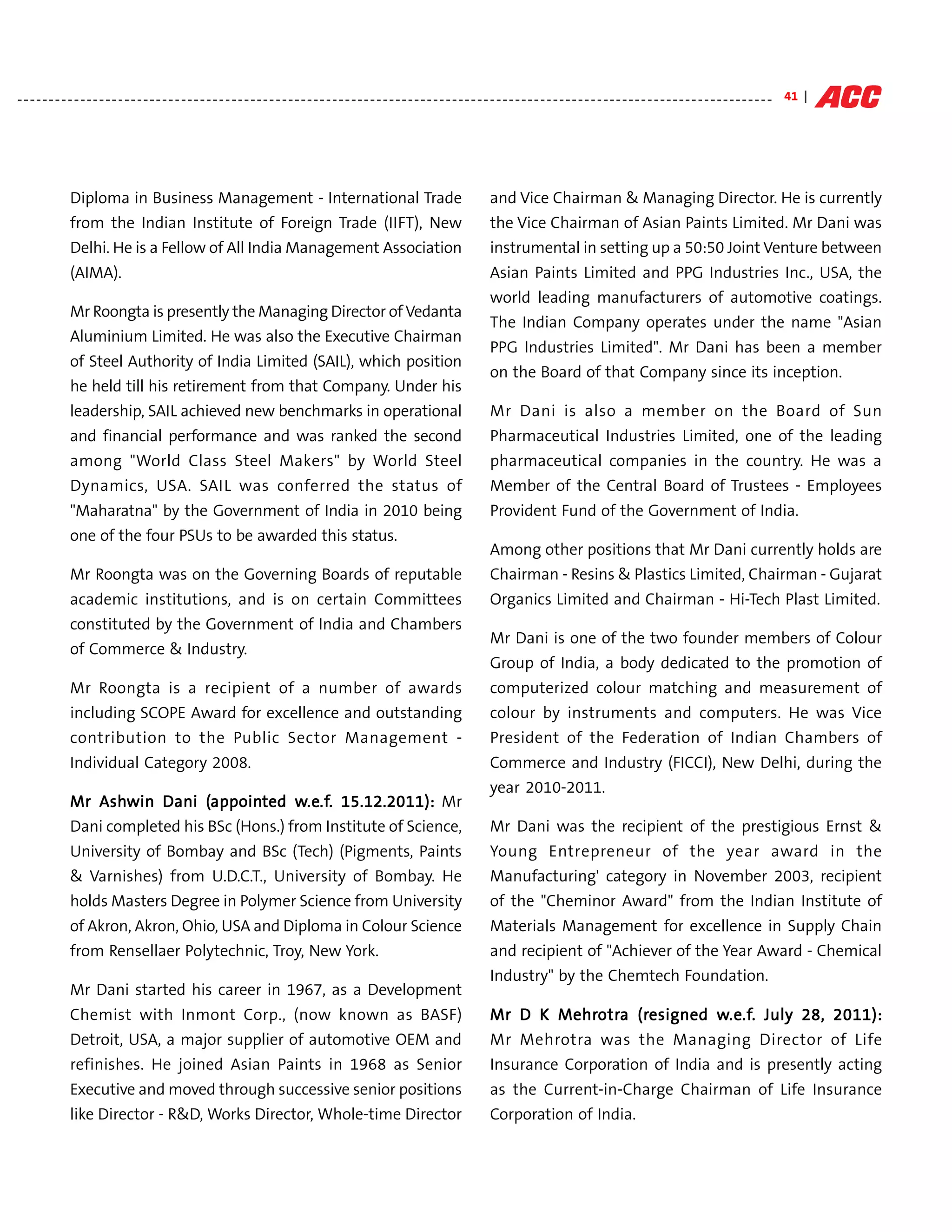 - - - - - - - - - - - - - - - - - - - - - - - - - - - - - - - - - - - - - - - - - - - - - - - - - - - - - - - - - - - - - - - - - - - - - - - - - - - - - - - - - - - - - - - - - - - - - - - - - - - - - - - - - - - - - - - - - - - - - - - - 41 |




                Diploma in Business Management - International Trade                                                                             and Vice Chairman & Managing Director. He is currently
                from the Indian Institute of Foreign Trade (IIFT), New                                                                           the Vice Chairman of Asian Paints Limited. Mr Dani was
                Delhi. He is a Fellow of All India Management Association                                                                        instrumental in setting up a 50:50 Joint Venture between
                (AIMA).                                                                                                                          Asian Paints Limited and PPG Industries Inc., USA, the
                                                                                                                                                 world leading manufacturers of automotive coatings.
                Mr Roongta is presently the Managing Director of Vedanta
                                                                                                                                                 The Indian Company operates under the name "Asian
                Aluminium Limited. He was also the Executive Chairman
                                                                                                                                                 PPG Industries Limited". Mr Dani has been a member
                of Steel Authority of India Limited (SAIL), which position
                                                                                                                                                 on the Board of that Company since its inception.
                he held till his retirement from that Company. Under his
                leadership, SAIL achieved new benchmarks in operational                                                                          Mr Dani is also a member on the Board of Sun
                and financial performance and was ranked the second                                                                              Pharmaceutical Industries Limited, one of the leading
                among "World Class Steel Makers" by World Steel                                                                                  pharmaceutical companies in the country. He was a
                Dynamics, USA. SAIL was conferred the status of                                                                                  Member of the Central Board of Trustees - Employees
                "Maharatna" by the Government of India in 2010 being                                                                             Provident Fund of the Government of India.
                one of the four PSUs to be awarded this status.
                                                                                                                                                 Among other positions that Mr Dani currently holds are
                Mr Roongta was on the Governing Boards of reputable                                                                              Chairman - Resins & Plastics Limited, Chairman - Gujarat
                academic institutions, and is on certain Committees                                                                              Organics Limited and Chairman - Hi-Tech Plast Limited.
                constituted by the Government of India and Chambers
                                                                                                                                                 Mr Dani is one of the two founder members of Colour
                of Commerce & Industry.
                                                                                                                                                 Group of India, a body dedicated to the promotion of
                Mr Roongta is a recipient of a number of awards                                                                                  computerized colour matching and measurement of
                including SCOPE Award for excellence and outstanding                                                                             colour by instruments and computers. He was Vice
                contribution to the Public Sector Management -                                                                                   President of the Federation of Indian Chambers of
                Individual Category 2008.                                                                                                        Commerce and Industry (FICCI), New Delhi, during the
                                                                                                                                                 year 2010-2011.
                Mr Ashwin Dani (appointed w.e.f. 15.12.2011): Mr
                   Ashwin      (appoin
                                appointed w.e.f.
                                           .e.f
                Dani completed his BSc (Hons.) from Institute of Science,                                                                        Mr Dani was the recipient of the prestigious Ernst &
                University of Bombay and BSc (Tech) (Pigments, Paints                                                                            Young Entrepreneur of the year award in the
                & Varnishes) from U.D.C.T., University of Bombay. He                                                                             Manufacturing' category in November 2003, recipient
                holds Masters Degree in Polymer Science from University                                                                          of the "Cheminor Award" from the Indian Institute of
                of Akron, Akron, Ohio, USA and Diploma in Colour Science                                                                         Materials Management for excellence in Supply Chain
                from Rensellaer Polytechnic, Troy, New York.                                                                                     and recipient of "Achiever of the Year Award - Chemical
                                                                                                                                                 Industry" by the Chemtech Foundation.
                Mr Dani started his career in 1967, as a Development
                Chemist with Inmont Corp., (now known as BASF)                                                                                   Mr D K Mehrotra (resigned w.e.f. July 28, 2011):
                                                                                                                                                        Mehrotr (resigned w.e.f.
                                                                                                                                                            otra            .e.f
                Detroit, USA, a major supplier of automotive OEM and                                                                             Mr Mehrotra was the Managing Director of Life
                refinishes. He joined Asian Paints in 1968 as Senior                                                                              Insurance Corporation of India and is presently acting
                Executive and moved through successive senior positions                                                                           as the Current-in-Charge Chairman of Life Insurance
                like Director - R&D, Works Director, Whole-time Director                                                                          Corporation of India.
 