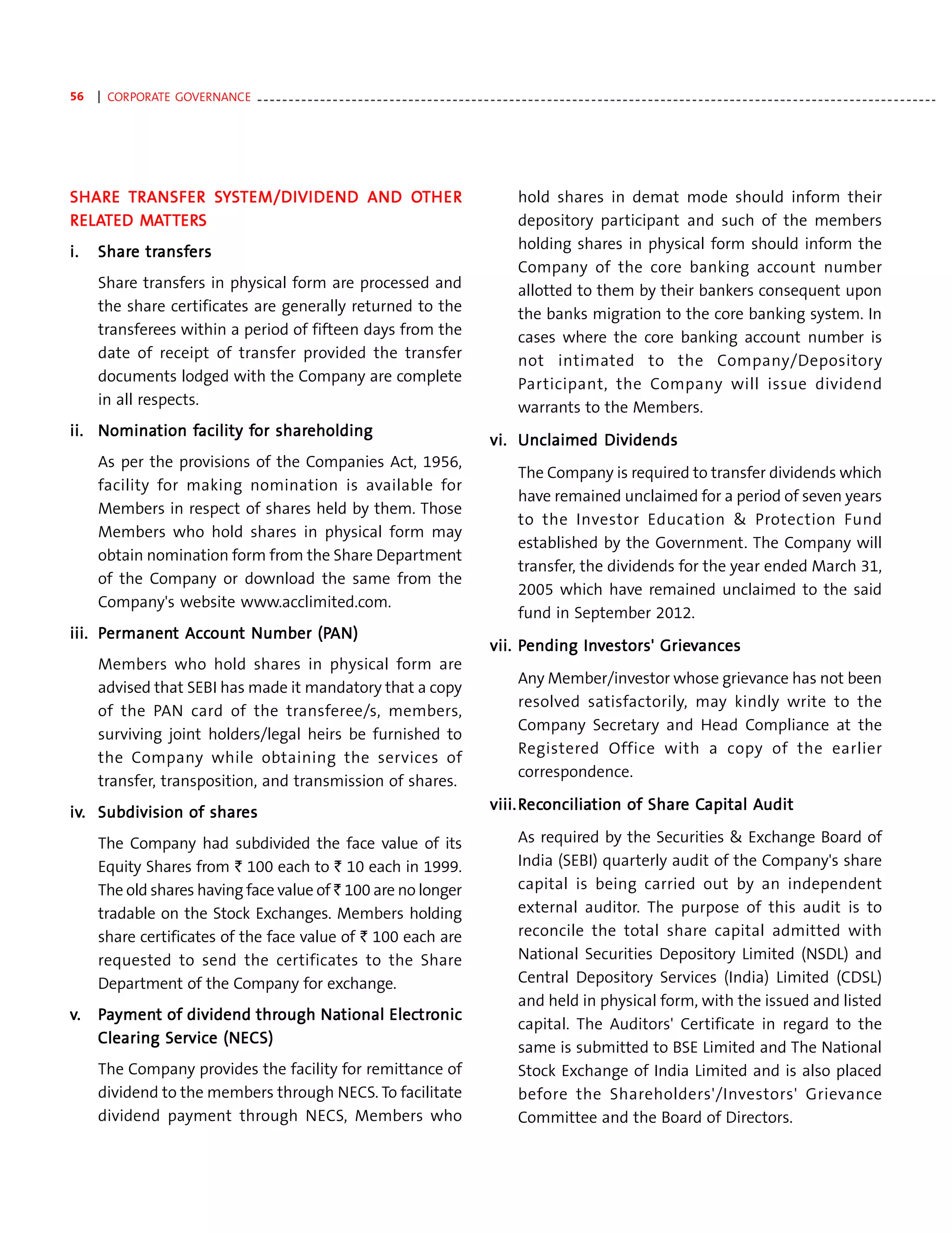 56   | CORPORATE GOVERNANCE - - - - - - - - - - - - - - - - - - - - - - - - - - - - - - - - - - - - - - - - - - - - - - - - - - - - - - - - - - - - - - - - - - - - - - - - - - - - - - - - - - - - - - - - - - - - - - - - - - - - - - - - - - - -




SHAR E TR ANSFER SYST EM/DIVI DEN D AN D OTH ER
SHARE            SY EM/DIVIDEN AND OT
                              DEND                                                                                          hold shares in demat mode should inform their
R ELATED MATTERS
  ELAT   MATTER
             ERS                                                                                                            depository participant and such of the members
i.   Share transfers
     Share transf
             ansfers                                                                                                        holding shares in physical form should inform the
                                                                                                                            Company of the core banking account number
     Share transfers in physical form are processed and                                                                     allotted to them by their bankers consequent upon
     the share certificates are generally returned to the                                                                   the banks migration to the core banking system. In
     transferees within a period of fifteen days from the                                                                   cases where the core banking account number is
     date of receipt of transfer provided the transfer                                                                      not intimated to the Company/Depository
     documents lodged with the Company are complete                                                                         Participant, the Company will issue dividend
     in all respects.                                                                                                       warrants to the Members.
ii. Nomination facility for shareholding
    Nomination facility for shareholding
                                                                                                                    vi. Unclaimed Dividends
     As per the provisions of the Companies Act, 1956,
                                                                                                                            The Company is required to transfer dividends which
     facility for making nomination is available for
                                                                                                                            have remained unclaimed for a period of seven years
     Members in respect of shares held by them. Those
                                                                                                                            to the Investor Education & Protection Fund
     Members who hold shares in physical form may
                                                                                                                            established by the Government. The Company will
     obtain nomination form from the Share Department
                                                                                                                            transfer, the dividends for the year ended March 31,
     of the Company or download the same from the
                                                                                                                            2005 which have remained unclaimed to the said
     Company's website www.acclimited.com.
                                                                                                                            fund in September 2012.
iii. Permanent Account Number (PAN)
      ermanent Accoun
                  ount        (PAN)
                                                                                                                                 Inv        Griev
                                                                                                                    vii. Pending Investors' Grievances
     Members who hold shares in physical form are
                                                                                                                            Any Member/investor whose grievance has not been
     advised that SEBI has made it mandatory that a copy
                                                                                                                            resolved satisfactorily, may kindly write to the
     of the PAN card of the transferee/s, members,
                                                                                                                            Company Secretary and Head Compliance at the
     surviving joint holders/legal heirs be furnished to
                                                                                                                            Registered Office with a copy of the earlier
     the Company while obtaining the services of
                                                                                                                            correspondence.
     transfer, transposition, and transmission of shares.
                                                                                                                    viii. Reconciliation of Share Capital Audit
                                                                                                                           econcilia
                                                                                                                             onciliation    Share Capital Audit
iv. Subdivision of shares
iv.                shares
     The Company had subdivided the face value of its                                                                       As required by the Securities & Exchange Board of
     Equity Shares from ` 100 each to ` 10 each in 1999.                                                                    India (SEBI) quarterly audit of the Company's share
     The old shares having face value of ` 100 are no longer                                                                capital is being carried out by an independent
     tradable on the Stock Exchanges. Members holding                                                                       external auditor. The purpose of this audit is to
     share certificates of the face value of ` 100 each are                                                                 reconcile the total share capital admitted with
     requested to send the certificates to the Share                                                                        National Securities Depository Limited (NSDL) and
     Department of the Company for exchange.                                                                                Central Depository Services (India) Limited (CDSL)
                                                                                                                            and held in physical form, with the issued and listed
v.   Payment of dividend through National Electronic
       yment              through National Electr
                                               tronic
                                                                                                                            capital. The Auditors' Certificate in regard to the
     Clearing Service (NECS)
              Service (NECS)
                                                                                                                            same is submitted to BSE Limited and The National
     The Company provides the facility for remittance of                                                                    Stock Exchange of India Limited and is also placed
     dividend to the members through NECS. To facilitate                                                                    before the Shareholders'/Investors' Grievance
     dividend payment through NECS, Members who                                                                             Committee and the Board of Directors.
 