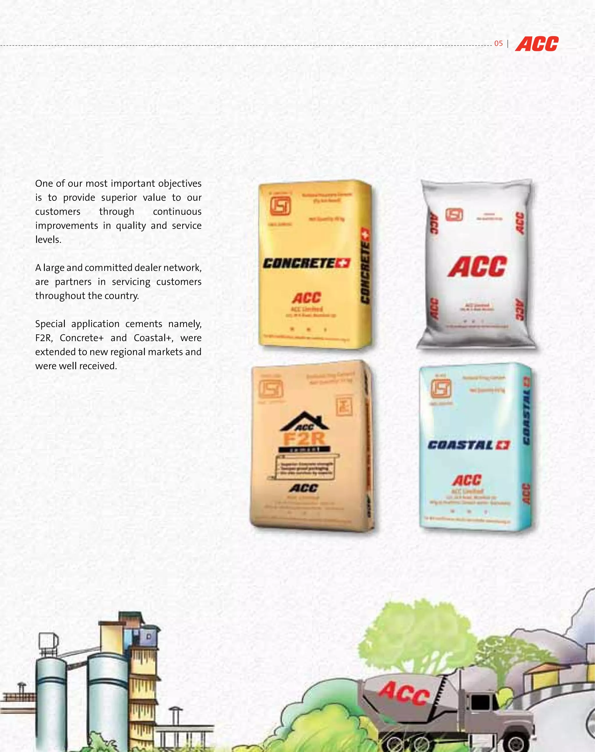 05 |




One of our most important objectives
is to provide superior value to our
customers     through    continuous
improvements in quality and service
levels.

A large and committed dealer network,
are partners in servicing customers
throughout the country.

Special application cements namely,
F2R, Concrete+ and Coastal+, were
extended to new regional markets and
were well received.
 