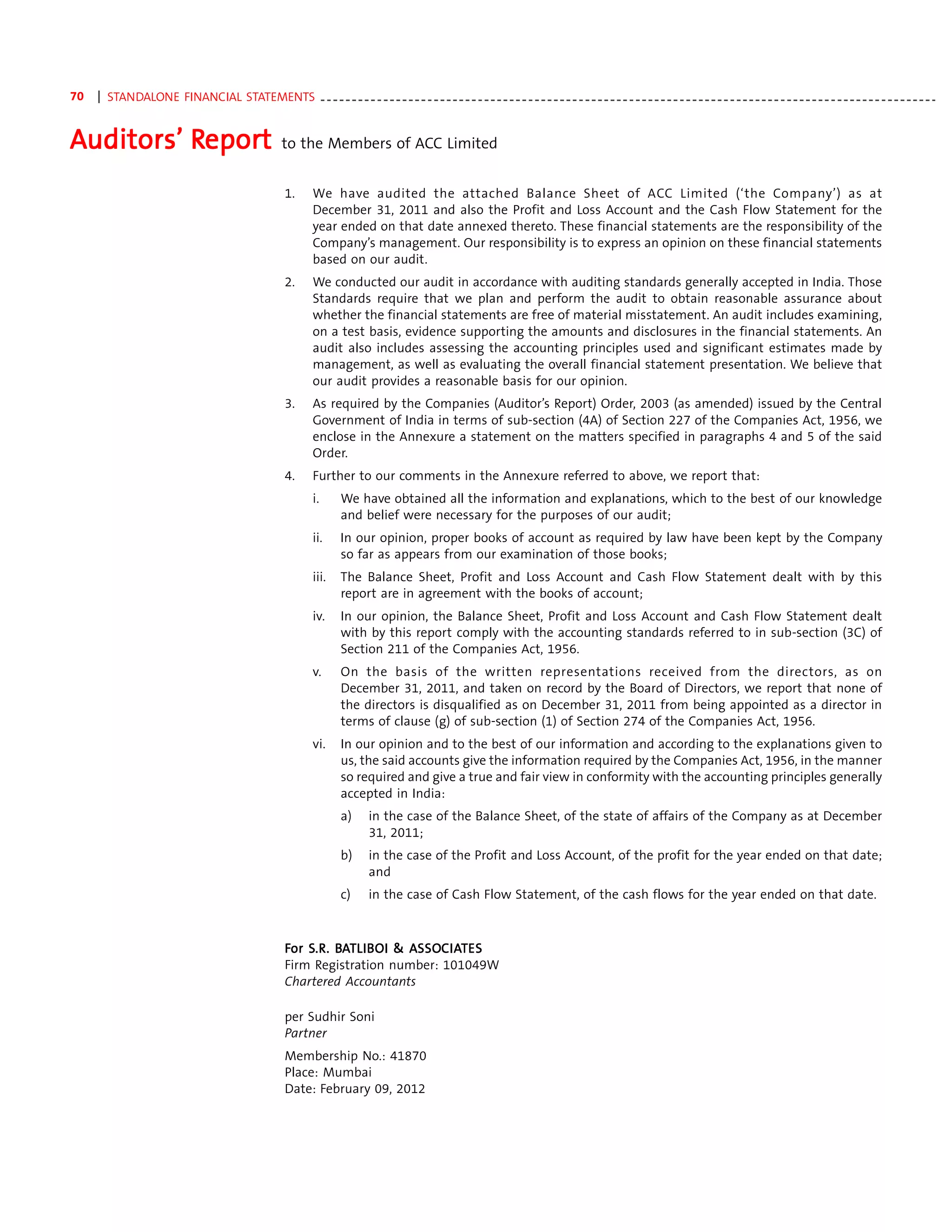 70   | STANDALONE FINANCIAL STATEMENTS - - - - - - - - - - - - - - - - - - - - - - - - - - - - - - - - - - - - - - - - - - - - - - - - - - - - - - - - - - - - - - - - - - - - - - - - - - - - - - - - - - - - - - - - - - - - - - - - - -


Auditors’ Report
          Repor
           eport                                       to the Members of ACC Limited


                                                        1.     We have audited the attached Balance Sheet of ACC Limited (‘the Company’) as at
                                                               December 31, 2011 and also the Profit and Loss Account and the Cash Flow Statement for the
                                                               year ended on that date annexed thereto. These financial statements are the responsibility of the
                                                               Company’s management. Our responsibility is to express an opinion on these financial statements
                                                               based on our audit.
                                                        2.     We conducted our audit in accordance with auditing standards generally accepted in India. Those
                                                               Standards require that we plan and perform the audit to obtain reasonable assurance about
                                                               whether the financial statements are free of material misstatement. An audit includes examining,
                                                               on a test basis, evidence supporting the amounts and disclosures in the financial statements. An
                                                               audit also includes assessing the accounting principles used and significant estimates made by
                                                               management, as well as evaluating the overall financial statement presentation. We believe that
                                                               our audit provides a reasonable basis for our opinion.
                                                        3.     As required by the Companies (Auditor’s Report) Order, 2003 (as amended) issued by the Central
                                                               Government of India in terms of sub-section (4A) of Section 227 of the Companies Act, 1956, we
                                                               enclose in the Annexure a statement on the matters specified in paragraphs 4 and 5 of the said
                                                               Order.
                                                        4.     Further to our comments in the Annexure referred to above, we report that:
                                                               i.      We have obtained all the information and explanations, which to the best of our knowledge
                                                                       and belief were necessary for the purposes of our audit;
                                                               ii.     In our opinion, proper books of account as required by law have been kept by the Company
                                                                       so far as appears from our examination of those books;
                                                               iii.    The Balance Sheet, Profit and Loss Account and Cash Flow Statement dealt with by this
                                                                       report are in agreement with the books of account;
                                                               iv.     In our opinion, the Balance Sheet, Profit and Loss Account and Cash Flow Statement dealt
                                                                       with by this report comply with the accounting standards referred to in sub-section (3C) of
                                                                       Section 211 of the Companies Act, 1956.
                                                               v.      On the basis of the written representations received from the directors, as on
                                                                       December 31, 2011, and taken on record by the Board of Directors, we report that none of
                                                                       the directors is disqualified as on December 31, 2011 from being appointed as a director in
                                                                       terms of clause (g) of sub-section (1) of Section 274 of the Companies Act, 1956.
                                                               vi.     In our opinion and to the best of our information and according to the explanations given to
                                                                       us, the said accounts give the information required by the Companies Act, 1956, in the manner
                                                                       so required and give a true and fair view in conformity with the accounting principles generally
                                                                       accepted in India:
                                                                       a)      in the case of the Balance Sheet, of the state of affairs of the Company as at December
                                                                               31, 2011;
                                                                       b)      in the case of the Profit and Loss Account, of the profit for the year ended on that date;
                                                                               and
                                                                       c)      in the case of Cash Flow Statement, of the cash flows for the year ended on that date.



                                                        For S.R. BATLIB OI & ASSOC IATES
                                                            S.R. BA LIB      ASSO IAT
                                                                              SSOC
                                                        Firm Registration number: 101049W
                                                        Chartered Accountants

                                                        per Sudhir Soni
                                                        Partner
                                                        Membership No.: 41870
                                                        Place: Mumbai
                                                        Date: February 09, 2012
 