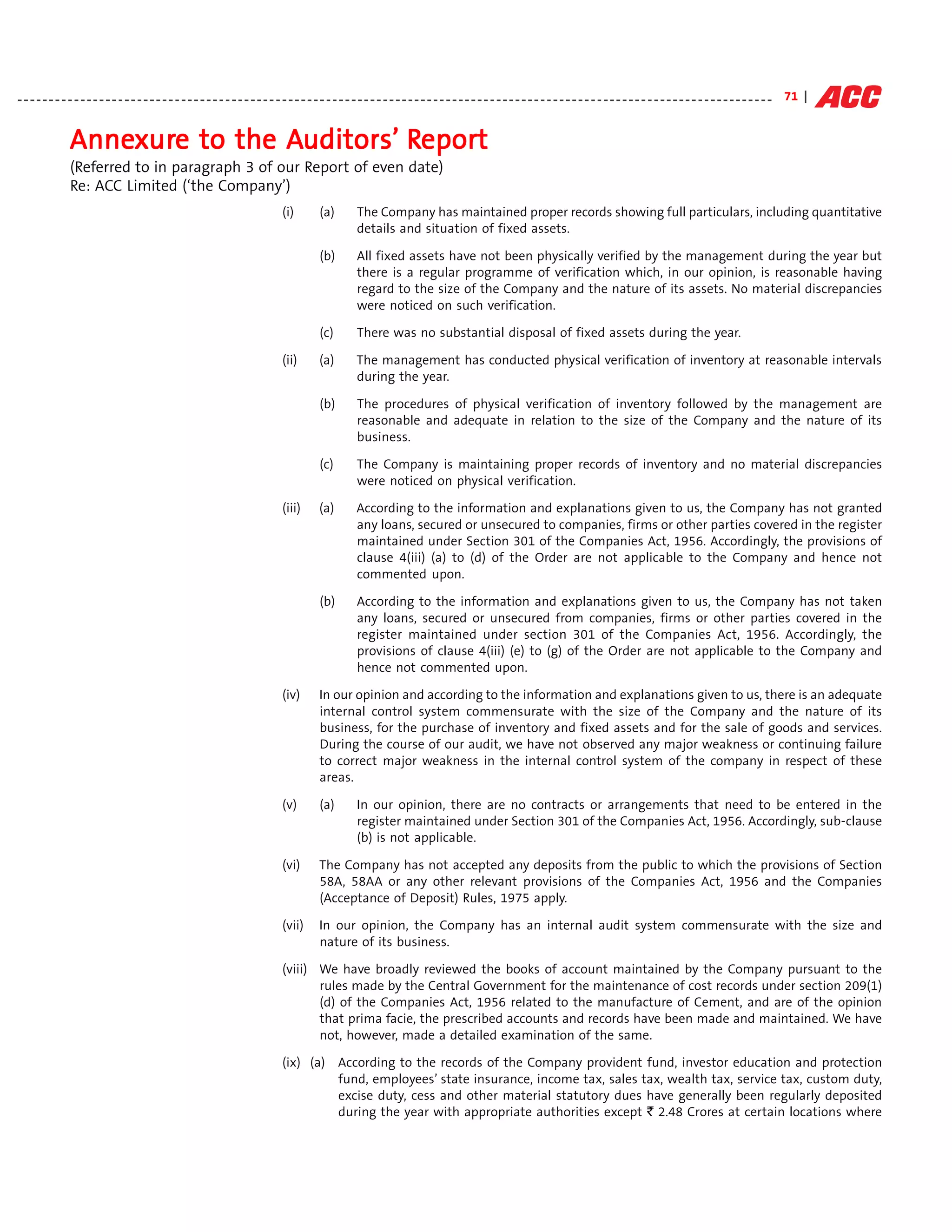 - - - - - - - - - - - - - - - - - - - - - - - - - - - - - - - - - - - - - - - - - - - - - - - - - - - - - - - - - - - - - - - - - - - - - - - - - - - - - - - - - - - - - - - - - - - - - - - - - - - - - - - - - - - - - - - - - - - - - - - - 71 |


                Annexure to the Auditors’ Report
                Annexure        Auditors’ Repor
                                           eport
                (Referred to in paragraph 3 of our Report of even date)
                Re: ACC Limited (‘the Company’)
                                                                                 (i)         (a)        The Company has maintained proper records showing full particulars, including quantitative
                                                                                                        details and situation of fixed assets.

                                                                                             (b)        All fixed assets have not been physically verified by the management during the year but
                                                                                                        there is a regular programme of verification which, in our opinion, is reasonable having
                                                                                                        regard to the size of the Company and the nature of its assets. No material discrepancies
                                                                                                        were noticed on such verification.

                                                                                             (c)        There was no substantial disposal of fixed assets during the year.

                                                                                 (ii)        (a)        The management has conducted physical verification of inventory at reasonable intervals
                                                                                                        during the year.

                                                                                             (b)        The procedures of physical verification of inventory followed by the management are
                                                                                                        reasonable and adequate in relation to the size of the Company and the nature of its
                                                                                                        business.

                                                                                             (c)        The Company is maintaining proper records of inventory and no material discrepancies
                                                                                                        were noticed on physical verification.

                                                                                 (iii)       (a)        According to the information and explanations given to us, the Company has not granted
                                                                                                        any loans, secured or unsecured to companies, firms or other parties covered in the register
                                                                                                        maintained under Section 301 of the Companies Act, 1956. Accordingly, the provisions of
                                                                                                        clause 4(iii) (a) to (d) of the Order are not applicable to the Company and hence not
                                                                                                        commented upon.

                                                                                             (b)        According to the information and explanations given to us, the Company has not taken
                                                                                                        any loans, secured or unsecured from companies, firms or other parties covered in the
                                                                                                        register maintained under section 301 of the Companies Act, 1956. Accordingly, the
                                                                                                        provisions of clause 4(iii) (e) to (g) of the Order are not applicable to the Company and
                                                                                                        hence not commented upon.

                                                                                 (iv)        In our opinion and according to the information and explanations given to us, there is an adequate
                                                                                             internal control system commensurate with the size of the Company and the nature of its
                                                                                             business, for the purchase of inventory and fixed assets and for the sale of goods and services.
                                                                                             During the course of our audit, we have not observed any major weakness or continuing failure
                                                                                             to correct major weakness in the internal control system of the company in respect of these
                                                                                             areas.

                                                                                 (v)         (a)        In our opinion, there are no contracts or arrangements that need to be entered in the
                                                                                                        register maintained under Section 301 of the Companies Act, 1956. Accordingly, sub-clause
                                                                                                        (b) is not applicable.

                                                                                 (vi)        The Company has not accepted any deposits from the public to which the provisions of Section
                                                                                             58A, 58AA or any other relevant provisions of the Companies Act, 1956 and the Companies
                                                                                             (Acceptance of Deposit) Rules, 1975 apply.

                                                                                 (vii)       In our opinion, the Company has an internal audit system commensurate with the size and
                                                                                             nature of its business.

                                                                                 (viii) We have broadly reviewed the books of account maintained by the Company pursuant to the
                                                                                        rules made by the Central Government for the maintenance of cost records under section 209(1)
                                                                                        (d) of the Companies Act, 1956 related to the manufacture of Cement, and are of the opinion
                                                                                        that prima facie, the prescribed accounts and records have been made and maintained. We have
                                                                                        not, however, made a detailed examination of the same.

                                                                                 (ix) (a) According to the records of the Company provident fund, investor education and protection
                                                                                          fund, employees’ state insurance, income tax, sales tax, wealth tax, service tax, custom duty,
                                                                                          excise duty, cess and other material statutory dues have generally been regularly deposited
                                                                                          during the year with appropriate authorities except ` 2.48 Crores at certain locations where
 