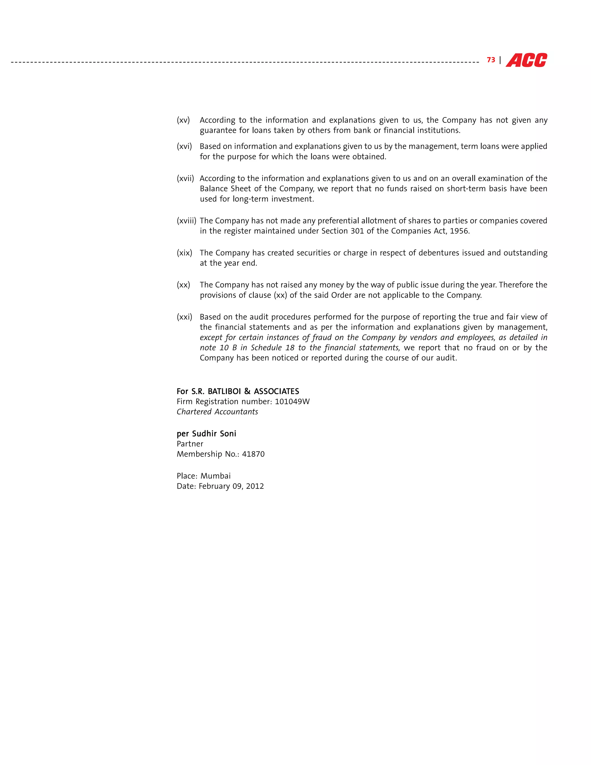 - - - - - - - - - - - - - - - - - - - - - - - - - - - - - - - - - - - - - - - - - - - - - - - - - - - - - - - - - - - - - - - - - - - - - - - - - - - - - - - - - - - - - - - - - - - - - - - - - - - - - - - - - - - - - - - - - - - - - - - - 73 |




                                                                                  (xv)        According to the information and explanations given to us, the Company has not given any
                                                                                              guarantee for loans taken by others from bank or financial institutions.
                                                                                  (xvi) Based on information and explanations given to us by the management, term loans were applied
                                                                                        for the purpose for which the loans were obtained.

                                                                                  (xvii) According to the information and explanations given to us and on an overall examination of the
                                                                                         Balance Sheet of the Company, we report that no funds raised on short-term basis have been
                                                                                         used for long-term investment.

                                                                                  (xviii) The Company has not made any preferential allotment of shares to parties or companies covered
                                                                                          in the register maintained under Section 301 of the Companies Act, 1956.

                                                                                  (xix) The Company has created securities or charge in respect of debentures issued and outstanding
                                                                                        at the year end.

                                                                                  (xx)        The Company has not raised any money by the way of public issue during the year. Therefore the
                                                                                              provisions of clause (xx) of the said Order are not applicable to the Company.

                                                                                  (xxi) Based on the audit procedures performed for the purpose of reporting the true and fair view of
                                                                                        the financial statements and as per the information and explanations given by management,
                                                                                        except for certain instances of fraud on the Company by vendors and employees, as detailed in
                                                                                        note 10 B in Schedule 18 to the financial statements, we report that no fraud on or by the
                                                                                        Company has been noticed or reported during the course of our audit.



                                                                                  For S.R. BATLIB OI & ASSOC IATES
                                                                                      S.R. BA LIB      ASSO IAT
                                                                                                        SSOC
                                                                                  Firm Registration number: 101049W
                                                                                  Chartered Accountants

                                                                                  per Sudhir Soni
                                                                                  Partner
                                                                                  Membership No.: 41870

                                                                                  Place: Mumbai
                                                                                  Date: February 09, 2012
 