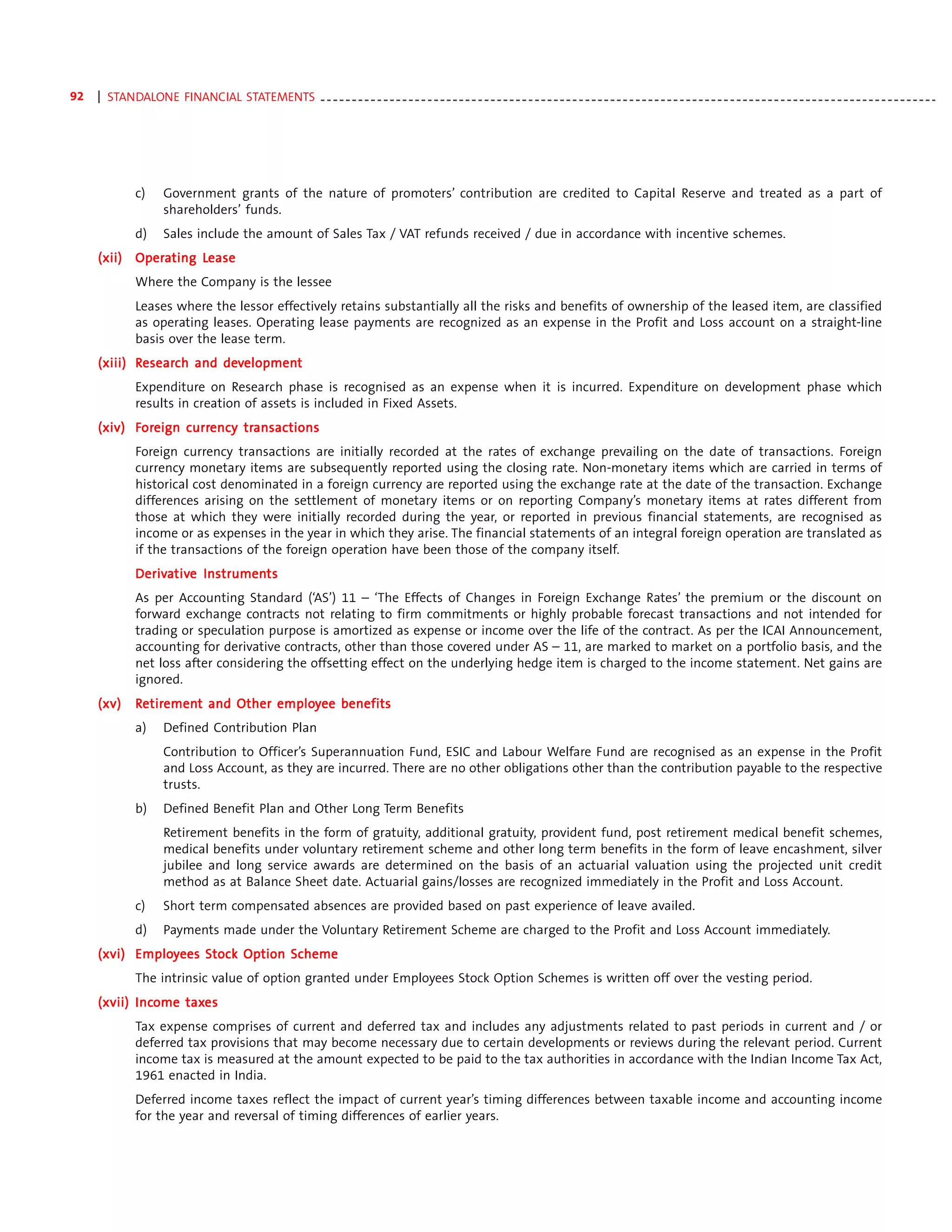 92   | STANDALONE FINANCIAL STATEMENTS - - - - - - - - - - - - - - - - - - - - - - - - - - - - - - - - - - - - - - - - - - - - - - - - - - - - - - - - - - - - - - - - - - - - - - - - - - - - - - - - - - - - - - - - - - - - - - - - - -




               c)      Government grants of the nature of promoters’ contribution are credited to Capital Reserve and treated as a part of
                       shareholders’ funds.
               d)      Sales include the amount of Sales Tax / VAT refunds received / due in accordance with incentive schemes.
           Opera     Lease
     (xii) Operating Lease
               Where the Company is the lessee
               Leases where the lessor effectively retains substantially all the risks and benefits of ownership of the leased item, are classified
               as operating leases. Operating lease payments are recognized as an expense in the Profit and Loss account on a straight-line
               basis over the lease term.
     (xiii) Research and development
             esearch     development
               Expenditure on Research phase is recognised as an expense when it is incurred. Expenditure on development phase which
               results in creation of assets is included in Fixed Assets.
     (xiv) Foreign currency transac tions
            oreign currency transac
                              ansactions
               Foreign currency transactions are initially recorded at the rates of exchange prevailing on the date of transactions. Foreign
               currency monetary items are subsequently reported using the closing rate. Non-monetary items which are carried in terms of
               historical cost denominated in a foreign currency are reported using the exchange rate at the date of the transaction. Exchange
               differences arising on the settlement of monetary items or on reporting Company’s monetary items at rates different from
               those at which they were initially recorded during the year, or reported in previous financial statements, are recognised as
               income or as expenses in the year in which they arise. The financial statements of an integral foreign operation are translated as
               if the transactions of the foreign operation have been those of the company itself.
               Derivative Instruments
               Derivative Instruments
               As per Accounting Standard (‘AS’) 11 – ‘The Effects of Changes in Foreign Exchange Rates’ the premium or the discount on
               forward exchange contracts not relating to firm commitments or highly probable forecast transactions and not intended for
               trading or speculation purpose is amortized as expense or income over the life of the contract. As per the ICAI Announcement,
               accounting for derivative contracts, other than those covered under AS – 11, are marked to market on a portfolio basis, and the
               net loss after considering the offsetting effect on the underlying hedge item is charged to the income statement. Net gains are
               ignored.
     (xv)      Retirement and Other employee benefits
                etiremen
                    ement           employ
               a)      Defined Contribution Plan
                       Contribution to Officer’s Superannuation Fund, ESIC and Labour Welfare Fund are recognised as an expense in the Profit
                       and Loss Account, as they are incurred. There are no other obligations other than the contribution payable to the respective
                       trusts.
               b)      Defined Benefit Plan and Other Long Term Benefits
                       Retirement benefits in the form of gratuity, additional gratuity, provident fund, post retirement medical benefit schemes,
                       medical benefits under voluntary retirement scheme and other long term benefits in the form of leave encashment, silver
                       jubilee and long service awards are determined on the basis of an actuarial valuation using the projected unit credit
                       method as at Balance Sheet date. Actuarial gains/losses are recognized immediately in the Profit and Loss Account.
               c)      Short term compensated absences are provided based on past experience of leave availed.
               d)      Payments made under the Voluntary Retirement Scheme are charged to the Profit and Loss Account immediately.
     (xvi) Employees Stock Option Scheme
           Employ
               The intrinsic value of option granted under Employees Stock Option Schemes is written off over the vesting period.
            Income taxes
     (xvii) Income taxes
               Tax expense comprises of current and deferred tax and includes any adjustments related to past periods in current and / or
               deferred tax provisions that may become necessary due to certain developments or reviews during the relevant period. Current
               income tax is measured at the amount expected to be paid to the tax authorities in accordance with the Indian Income Tax Act,
               1961 enacted in India.
               Deferred income taxes reflect the impact of current year’s timing differences between taxable income and accounting income
               for the year and reversal of timing differences of earlier years.
 