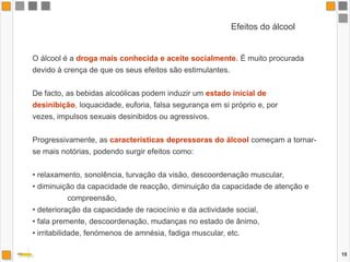 15Efeitos do álcoolO álcool é a droga mais conhecida e aceite socialmente. É muito procurada devido à crença de que os seus efeitos são estimulantes.De facto, as bebidas alcoólicas podem induzir um estado inicial de desinibição, loquacidade, euforia, falsa segurança em si próprio e, por vezes, impulsos sexuais desinibidos ou agressivos. Progressivamente, as características depressoras do álcoolcomeçam a tornar-se mais notórias, podendo surgir efeitos como: relaxamento, sonolência, turvação da visão, descoordenação muscular, 