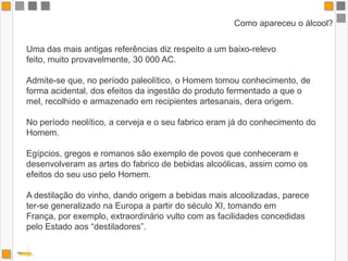 Como apareceu o álcool?Uma das mais antigas referências diz respeito a um baixo-relevo feito, muito provavelmente, 30 000 AC. Admite-se que, no período paleolítico, o Homem tomou conhecimento, de forma acidental, dos efeitos da ingestão do produto fermentado a que o mel, recolhido e armazenado em recipientes artesanais, dera origem. No período neolítico, a cerveja e o seu fabrico eram já do conhecimento do Homem. Egípcios, gregos e romanos são exemplo de povos que conheceram e desenvolveram as artes do fabrico de bebidas alcoólicas, assim como os efeitos do seu uso pelo Homem. A destilação do vinho, dando origem a bebidas mais alcoolizadas, parece ter-se generalizado na Europa a partir do século XI, tomando em França, por exemplo, extraordinário vulto com as facilidades concedidas pelo Estado aos “destiladores”. 