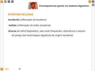 Consequências gerais no sistema digestivo:O percurso do álcool pelo tubo digestivo provoca diversos tipos de danos nos vários órgãos constituintes, diminuindo não só o apetite mas também a capacidade de absorção dos nutrientes.A BOCAA boca do consumidor abusivo, apresenta um mau estado geral e higiene deficiente.A LÍNGUAAs papilas gustativas são destruídas, as gengivas dentais por vezes com hipertrofia, devido à proliferação inflamatória e bacteriana, dando origem à piorreia. 18