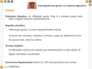 Consequências gerais no sistema digestivo:ESÓFAGOesofagite difusarefluxo gastro-esofágicoúlceras esofágicas hemorragias digestivas cancro do esófago.ESTÔMAGOGastrite (inflamação estômago)Estas condições facilitam a necessidade de cirurgia e aumentam o risco de neoplasias .PÂNCREASPancreatite difusa19