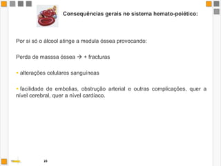 Consequências gerais no sistema digestivo:FÍGADOEsteatose Hepática, ou infiltração gorda. Este é o primeiro passo para fazer o fígado funcionar deficientemente.Hepatite alcoólica	Inflamação aguda, ou mais frequentemente crónica.	Inicia-se com anorexia, náuseas e vómitos; surge dor abdominal ao fim de poucos dias, icterícia e febre.Cirrose hepática	A inflamação crónica cria nódulos que desestruturam a rede celular do fígado, tornando-o insuficiente.Carcinoma Hepatocelular (Entre 5 a 15% dos pacientes com cirrose hepática)21