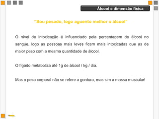 Cocktails    “Estou bem, só bebi cocktails”O álcool, mesmo quando misturado com sumos de fruta ou outras bebidas não alcoólicas, continua a ser absorvido para a corrente sanguínea. Pode haver é uma redução da intensidade dos efeitos provocados pelo álcool, como resultado da diluição do álcool nas misturas.Algumas bebidas carbonatadas misturadas com o álcool provocam um esvaziamento gástrico mais rápido, o que levam a uma absorção mais rápida do álcool para a corrente sanguínea, sentindo-se o efeito ainda mais rapidamente.  A mistura com outras bebidas não alcoólicas é comum, porque torna a bebida mais saborosa e reduz o efeito irritante sobre a mucosa digestiva, tornando-se mais tolerado.