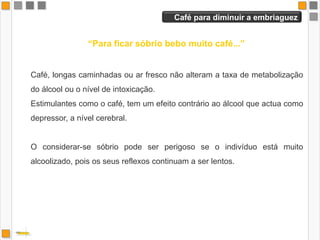 Conhecer o limite    “Conheço perfeitamente o meu limite ...”Com o hábito de consumo, o indivíduo consegue disfarçar os efeitos que o álcool exerce.É difícil admitir que se está sobre o efeito do álcool, tendo em conta que é o cérebro que nos alerta para os sinais de intoxicação, e é este o primeiro a ser afectado!