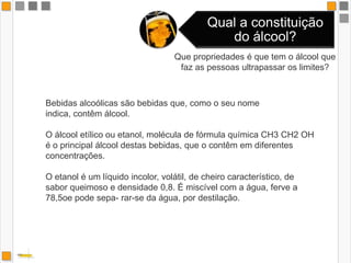 Que propriedades é que tem o álcool que faz as pessoas ultrapassar os limites?Bebidas alcoólicas são bebidas que, como o seu nome indica, contêm álcool. O álcool etílico ou etanol, molécula de fórmula química CH3 CH2 OH é o principal álcool destas bebidas, que o contêm em diferentes concentrações. O etanol é um líquido incolor, volátil, de cheiro característico, de sabor queimoso e densidade 0,8. É miscível com a água, ferve a 78,5oe pode sepa- rar-se da água, por destilação. 
