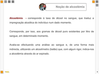 6Alcoolémia  - corresponde à taxa de álcool no sangue, que traduz a impregnação alcoólica do indivíduo num dado momento.Corresponde, por isso, aos gramas de álcool puro existentes por litro de sangue, em determinado momento.Avalia-se efectuando uma análise ao sangue e, de uma forma mais indirecta, utilizando um alcoolímetro (balão) que, com algum rigor, indica-nos a alcoolémia através do ar expirado.