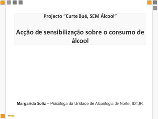 Projecto “Curte Bué, SEM Álcool”Acção de sensibilização sobre o consumo de álcool Margarida Soliz – Psicóloga da Unidade de Alcoologia do Norte, IDT,IP. 