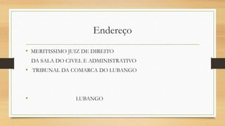 Endereço
• MERITISSIMO JUIZ DE DIREITO
DA SALA DO CIVEL E ADMINISTRATIVO
• TRIBUNAL DA COMARCA DO LUBANGO
• LUBANGO
 