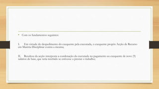 • Com os fundamentos seguintes:
I. Em virtude do despedimento do exequente pela executada, o exequente propôs Acção de Recurso
em Matéria Disciplinar contra a mesma;
II. Resultou da acção interposta a condenação da executada no pagamento ao exequente de nove (9)
salários de base, que teria recebido se estivesse a prestar o trabalho;
 