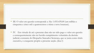 • III. O valor em questão corresponde a Akz 1.055.439,00 (um milhão e
cinquenta e cinco mil e quatrocentos e trinta e nove kwanzas).
• IV. Em virtude de até a presente data não ter sido pago o valor em questão
e consequentemente não ter havido cumprimento voluntário da decisão
judicial, constante do Despacho Saneador Sentença, que se junta como título
executivo, o exequente propõe a presente acção. (doc.1)
 