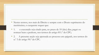 • Nestes termos, nos mais de Direito e sempre com o Douto suprimento do
meritíssimo, o exequente requer que:
• 1. o executado seja citado para, no prazo de 10 (dez) dias, pagar ou
nomear bens a penhora, nos termos do artigo 811.º do CPC;
• 2. A presente acção seja apensada ao processo em epígrafe, nos termos do
n.º 3 do artigo 90.º do CPC.
 