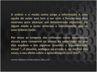 A ordem e o modo como surge a informação é uma
opção do autor que tem a ver com a função que lhes
reservou para alcançar um determinado objectivo. De
algum modo o autor antecipa a interpretação que os
seus leitores farão.

Por vezes as imagens são utilizadas como argumentos
visuais para convencer os alunos da veracidade do que
elas expõem e em algumas ocasiões a argumentação
visual ”…é abusiva, ambígua ou errada e, no melhor dos
casos, o seu efeito sobre a aprendizagem será nulo”.

(Jiménez Valladares e Perales Palácios, 2002, p.13).
 