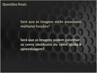 Questões finais



           Será que às imagens estão associadas
           múltiplas funções?


           Será que as imagens podem constituir-
           se como obstáculos ou como ajuda à
           aprendizagem?
 