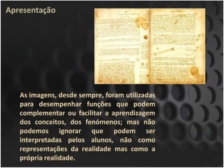 Apresentação




   As imagens, desde sempre, foram utilizadas
   para desempenhar funções que podem
   complementar ou facilitar a aprendizagem
   dos conceitos, dos fenómenos; mas não
   podemos ignorar que podem ser
   interpretadas pelos alunos, não como
   representações da realidade mas como a
   própria realidade.
 