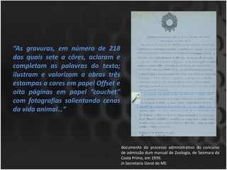 “As gravuras, em número de 218
das quais sete a côres, aclaram e
completam as palavras do texto;
ilustram e valorizam a obras três
estampas a cores em papel Offset e
oito páginas em papel “couchet”
com fotografias salientando cenas
da vida animal…”




                                     documento do processo administrativo do concurso
                                     de admissão dum manual de Zoologia, de Seomara da
                                     Costa Primo, em 1939.
                                     in Secretaria Geral do ME
 