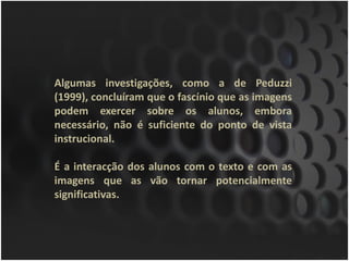 Algumas investigações, como a de Peduzzi
(1999), concluíram que o fascínio que as imagens
podem exercer sobre os alunos, embora
necessário, não é suficiente do ponto de vista
instrucional.

É a interacção dos alunos com o texto e com as
imagens que as vão tornar potencialmente
significativas.
 