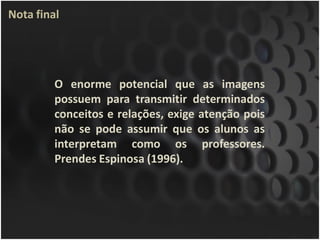 Nota final




         O enorme potencial que as imagens
         possuem para transmitir determinados
         conceitos e relações, exige atenção pois
         não se pode assumir que os alunos as
         interpretam como os professores.
         Prendes Espinosa (1996).
 