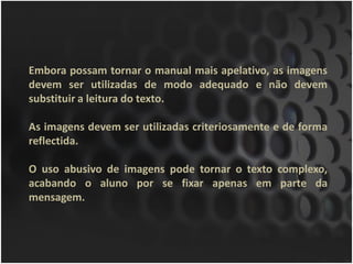 Embora possam tornar o manual mais apelativo, as imagens
devem ser utilizadas de modo adequado e não devem
substituir a leitura do texto.

As imagens devem ser utilizadas criteriosamente e de forma
reflectida.

O uso abusivo de imagens pode tornar o texto complexo,
acabando o aluno por se fixar apenas em parte da
mensagem.
 