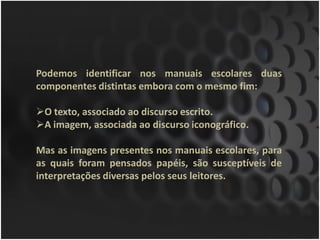 Podemos identificar nos manuais escolares duas
componentes distintas embora com o mesmo fim:

O texto, associado ao discurso escrito.
A imagem, associada ao discurso iconográfico.

Mas as imagens presentes nos manuais escolares, para
as quais foram pensados papéis, são susceptíveis de
interpretações diversas pelos seus leitores.
 