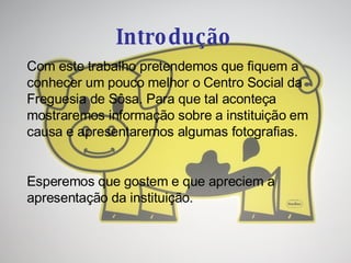 Introdução Com este trabalho pretendemos que fiquem a conhecer um pouco melhor o Centro Social da Freguesia de Sôsa. Para que tal aconteça mostraremos informação sobre a instituição em causa e apresentaremos algumas fotografias. Esperemos que gostem e que apreciem a apresentação da instituição. 