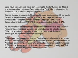 Casa nova para valência nova. Em construção desde Outubro de 2006, é hoje inaugurada a creche do Centro Social de Sosa. Um equipamento de referência que fazia falta naquela freguesia  Comparticipada em cerca de 90 por cento pelos fundos comunitários e pelo Estado, a nova infra-estrutura viu aprovada, em 2003, a candidatura formalizada ao Programa Operacional de Emprego, Formação e Desenvolvimento Social (POEFDS), através da medida 5.6 do QCA3.  Na altura valeu o empenhamento pessoal do então ministro dos Assuntos Parlamentares, Marques Mendes, e a total abertura do ministro Bagão Félix, que anteriormente tinha recusado inscrever em PIDDAC a construção da nova sede daquela instituição.  Edificada em terreno pertencente ao Centro Social, adquirido há anos com apoio da comunidade emigrante de Elisabeth e Newark (Estados Unidos da América), a nova infra-estrutura teve um custo que ronda os 220 mil euros. A Câmara de Vagos, na linha do apoio que tem concedido a outras IPSS, vai financiar metade da parte não comparticipada.  
