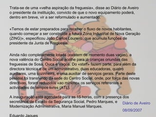 Trata-se de uma «velha aspiração da freguesia», disse ao Diário de Aveiro o presidente da instituição, convicto de que o novo equipamento poderá, dentro em breve, vir a ser reformulado e aumentado.  «Temos de estar preparados para receber o fluxo de novos habitantes, quando começar a ser construída a futura Zona Industrial de Nova Geração (ZING)», especificou João Carlos Loureiro, que acumula funções de presidente da Junta de Freguesia.  Ainda não completamente lotada (existem de momento duas vagas), a nova valência do Centro Social acolhe para já crianças oriundas das freguesias de Sosa, Ouca e Vagos. Do «staff» fazem parte, para além da directora técnica e de um administrativo, duas educadoras, quatro auxiliares, uma cozinheira, e uma auxiliar de serviços gerais. Parte deste pessoal foi transferido da sede do Centro Social, onde, por força das novas directivas, foram reduzidos «ao mínimo» os serviços referentes a actividades de tempos livres (ATL).  A inauguração está agendada para as 15 horas, com a presença dos secretários de Estado da Segurança Social, Pedro Marques, e Modernização Administrativa, Maria Manuel Marques.  Eduardo Jaques  Diário de Aveiro 08/09/2007 