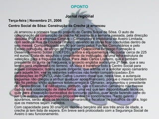 OPONTO Jornal regional Terça-feira | Novembro 21, 2006 Centro Social de Sôsa: Construção da Creche já arrancou   Já arrancou a primeira fase do projecto do Centro Social de Sôsa. O auto de consignação da construção da creche foi assinado a semana passada, pela direcção daquela IPSS e a empresa Cimave – Construtora e Imobiliária de Aveiro Limitada, com sede na Rua da Coutada (Ílhavo), devendo as obras ficar concluídas dentro de seis meses. Comparticipada em 90 por cento pelos Fundos Comunitários e pelo Estado português, ao abrigo do Programa Operacional Emprego Formação e Desenvolvimento Social (POEFDS), a obra e equipamentos vão custar cerca de 225 mil euros. Trata-se, segundo o presidente da instituição, de uma infra-estrutura de «eleição» para a freguesia de Sôsa. Para João Carlos Loureiro, que é também presidente da Junta de Freguesia, o projecto engloba ainda uma 2ª fase, que a seu tempo será implantada no terreno. «A ideia é transferir todo o Centro Social para aquele complexo», referiu aquele dirigente, que admite vir a solicitar apoio camarário para aquele fim, «se as restantes valências não forem comparticipadas».Em declarações ao PONTO, João Carlos Loureiro disse que, nesta fase, a autarquia vaguense não chegou a atribuir qualquer apoio financeiro, porque o mesmo também não foi pedido. «Não quisemos sobrecarregar a Câmara», argumentou o presidente do Centro Social. Tal não obstou, contudo, que o Executivo camarário não tivesse dado a sua colaboração de outra forma, uma vez que tem disponibilizado técnicos, quer para a execução burocrática do concurso público, quer ainda fazendo parte do júri que avaliou as respectivas propostas dos 14 concorrentes. Tanto quanto apurámos, serão ainda os técnicos camarários a fiscalizar os trabalhos da obra, logo que os mesmos sejam iniciados.  Com capacidade para 30 crianças, desde o berçário até aos três anos de idade, a creche já tem lista de espera. Em breve será protocolado com a Segurança Social de Aveiro o seu funcionamento. 