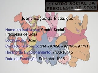 Identificação da Instituição Nome da Instituição:  Centro Social  Freguesia de Sôsa Localização:  Sôsa Contacto telefónico:  234-797628-797790-797791 Horário de Funcionamento:  7h30-18h45 Data da Fundação:  Setembro 1996   