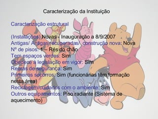 Caracterização da Instituição  Caracterização estrutural (Instalações)  Novas - Inauguração a 8/9/2007 Antigas/ Antigas recuperadas/  construção nova:  Nova Nº de pisos:  1 – Rés do chão Tem espaços verdes:  Sim Obedece à legislação em vigor:  Sim Regras de segurança:  Sim Primeiros socorros:  Sim (funcionárias têm formação nesta área) Reciclagem/cuidados com o ambiente:  Sim Outros equipamentos:  Piso radiante (Sistema de aquecimento) 